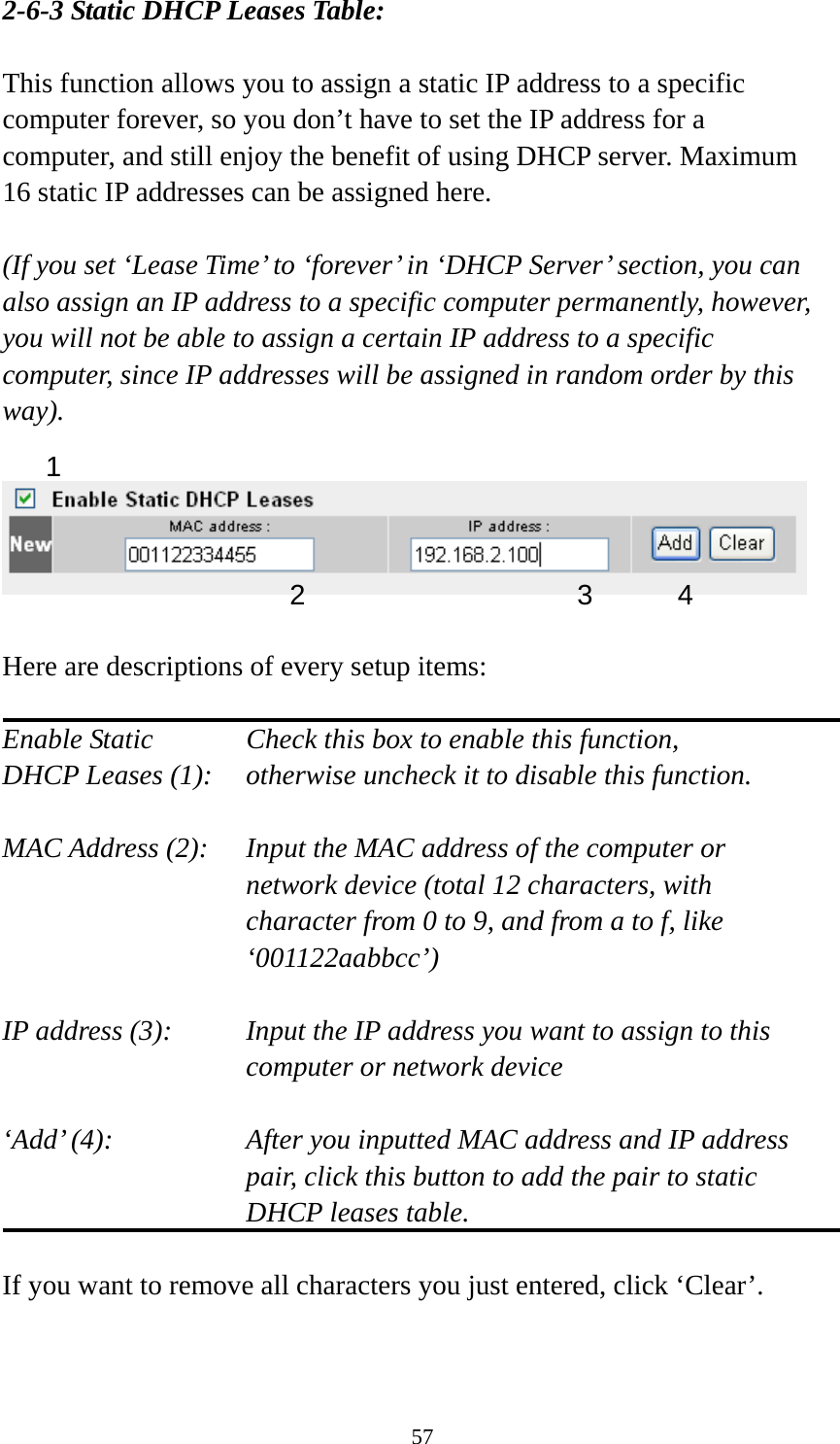 57 2-6-3 Static DHCP Leases Table:  This function allows you to assign a static IP address to a specific computer forever, so you don’t have to set the IP address for a computer, and still enjoy the benefit of using DHCP server. Maximum 16 static IP addresses can be assigned here.  (If you set ‘Lease Time’ to ‘forever’ in ‘DHCP Server’ section, you can also assign an IP address to a specific computer permanently, however, you will not be able to assign a certain IP address to a specific computer, since IP addresses will be assigned in random order by this way).     Here are descriptions of every setup items:  Enable Static      Check this box to enable this function, DHCP Leases (1):    otherwise uncheck it to disable this function.  MAC Address (2):    Input the MAC address of the computer or network device (total 12 characters, with character from 0 to 9, and from a to f, like ‘001122aabbcc’)   IP address (3):    Input the IP address you want to assign to this computer or network device    ‘Add’ (4):    After you inputted MAC address and IP address pair, click this button to add the pair to static DHCP leases table.  If you want to remove all characters you just entered, click ‘Clear’.   1 2 3 4 