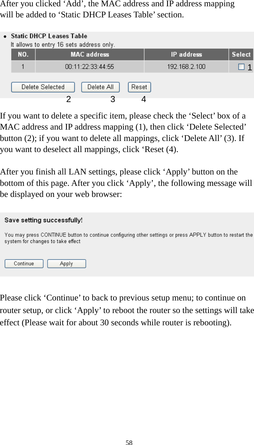 58 After you clicked ‘Add’, the MAC address and IP address mapping will be added to ‘Static DHCP Leases Table’ section.    If you want to delete a specific item, please check the ‘Select’ box of a MAC address and IP address mapping (1), then click ‘Delete Selected’ button (2); if you want to delete all mappings, click ‘Delete All’ (3). If you want to deselect all mappings, click ‘Reset (4).  After you finish all LAN settings, please click ‘Apply’ button on the bottom of this page. After you click ‘Apply’, the following message will be displayed on your web browser:    Please click ‘Continue’ to back to previous setup menu; to continue on router setup, or click ‘Apply’ to reboot the router so the settings will take effect (Please wait for about 30 seconds while router is rebooting). 1 2 3 4 