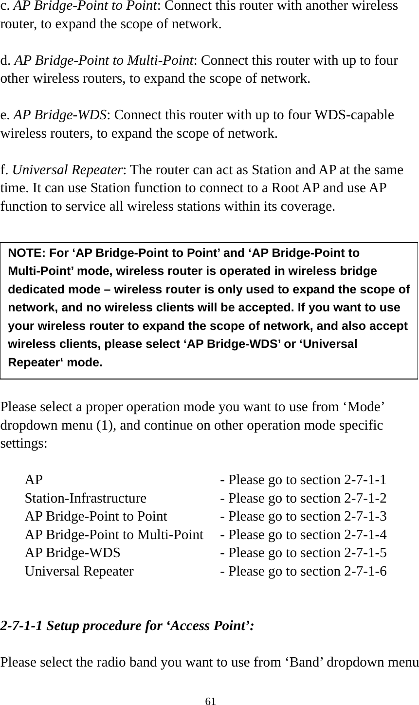 61  c. AP Bridge-Point to Point: Connect this router with another wireless router, to expand the scope of network.    d. AP Bridge-Point to Multi-Point: Connect this router with up to four other wireless routers, to expand the scope of network.  e. AP Bridge-WDS: Connect this router with up to four WDS-capable wireless routers, to expand the scope of network.  f. Universal Repeater: The router can act as Station and AP at the same time. It can use Station function to connect to a Root AP and use AP function to service all wireless stations within its coverage.           Please select a proper operation mode you want to use from ‘Mode’ dropdown menu (1), and continue on other operation mode specific settings:  AP        - Please go to section 2-7-1-1 Station-Infrastructure        - Please go to section 2-7-1-2 AP Bridge-Point to Point     - Please go to section 2-7-1-3 AP Bridge-Point to Multi-Point  - Please go to section 2-7-1-4 AP Bridge-WDS         - Please go to section 2-7-1-5 Universal Repeater          - Please go to section 2-7-1-6   2-7-1-1 Setup procedure for ‘Access Point’:  Please select the radio band you want to use from ‘Band’ dropdown menu NOTE: For ‘AP Bridge-Point to Point’ and ‘AP Bridge-Point to Multi-Point’ mode, wireless router is operated in wireless bridge dedicated mode – wireless router is only used to expand the scope of network, and no wireless clients will be accepted. If you want to use your wireless router to expand the scope of network, and also accept wireless clients, please select ‘AP Bridge-WDS’ or ‘Universal Repeater‘ mode. 