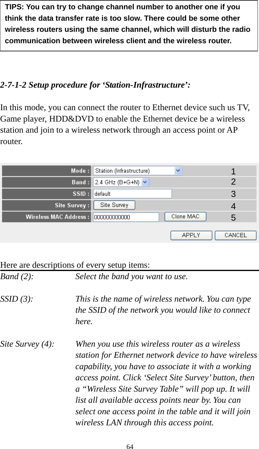 64        2-7-1-2 Setup procedure for ‘Station-Infrastructure’:  In this mode, you can connect the router to Ethernet device such us TV, Game player, HDD&amp;DVD to enable the Ethernet device be a wireless station and join to a wireless network through an access point or AP router.    Here are descriptions of every setup items: Band (2):  Select the band you want to use.  SSID (3):  This is the name of wireless network. You can type the SSID of the network you would like to connect here.  Site Survey (4):  When you use this wireless router as a wireless station for Ethernet network device to have wireless capability, you have to associate it with a working access point. Click ‘Select Site Survey’ button, then a “Wireless Site Survey Table” will pop up. It will list all available access points near by. You can select one access point in the table and it will join wireless LAN through this access point. TIPS: You can try to change channel number to another one if you think the data transfer rate is too slow. There could be some other wireless routers using the same channel, which will disturb the radio communication between wireless client and the wireless router. 1 2 3 4 5 