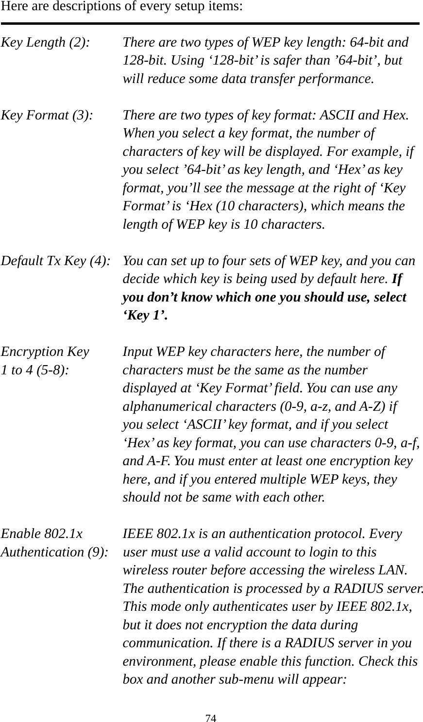 74 Here are descriptions of every setup items:  Key Length (2):    There are two types of WEP key length: 64-bit and 128-bit. Using ‘128-bit’ is safer than ’64-bit’, but will reduce some data transfer performance.  Key Format (3):    There are two types of key format: ASCII and Hex. When you select a key format, the number of characters of key will be displayed. For example, if you select ’64-bit’ as key length, and ‘Hex’ as key format, you’ll see the message at the right of ‘Key Format’ is ‘Hex (10 characters), which means the length of WEP key is 10 characters.  Default Tx Key (4):   You can set up to four sets of WEP key, and you can decide which key is being used by default here. If you don’t know which one you should use, select ‘Key 1’.  Encryption Key     Input WEP key characters here, the number of 1 to 4 (5-8):    characters must be the same as the number displayed at ‘Key Format’ field. You can use any alphanumerical characters (0-9, a-z, and A-Z) if you select ‘ASCII’ key format, and if you select ‘Hex’ as key format, you can use characters 0-9, a-f, and A-F. You must enter at least one encryption key here, and if you entered multiple WEP keys, they should not be same with each other.  Enable 802.1x  IEEE 802.1x is an authentication protocol. Every   Authentication (9):    user must use a valid account to login to this wireless router before accessing the wireless LAN. The authentication is processed by a RADIUS server. This mode only authenticates user by IEEE 802.1x, but it does not encryption the data during communication. If there is a RADIUS server in you environment, please enable this function. Check this box and another sub-menu will appear: 