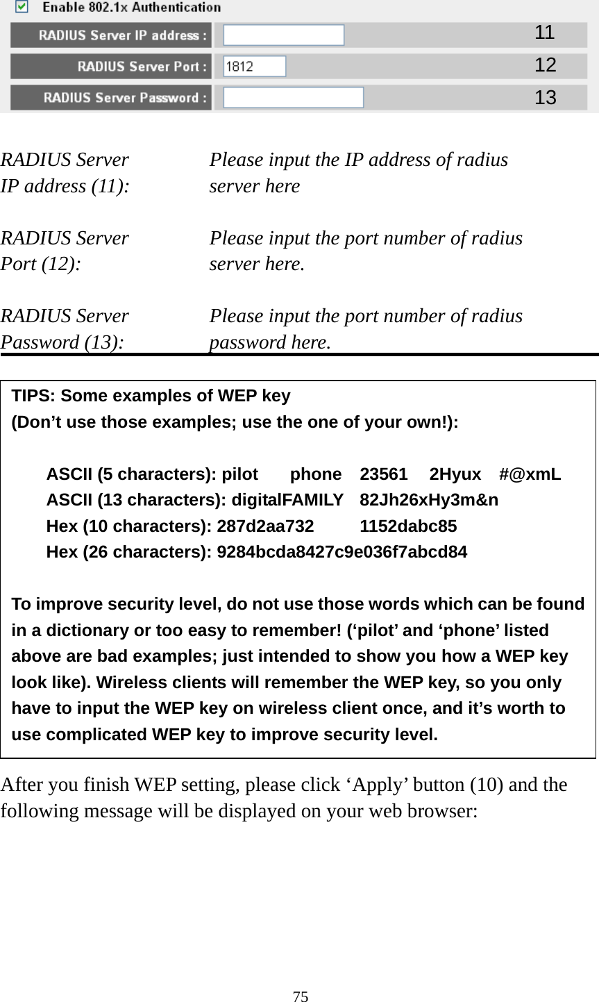 75    RADIUS Server      Please input the IP address of radius   IP address (11):      server here  RADIUS Server      Please input the port number of radius Port (12):    server here.  RADIUS Server      Please input the port number of radius Password (13):      password here.                 After you finish WEP setting, please click ‘Apply’ button (10) and the following message will be displayed on your web browser:  11 12 13 TIPS: Some examples of WEP key   (Don’t use those examples; use the one of your own!):  ASCII (5 characters): pilot    phone    23561    2Hyux    #@xmL ASCII (13 characters): digitalFAMILY  82Jh26xHy3m&amp;n Hex (10 characters): 287d2aa732   1152dabc85 Hex (26 characters): 9284bcda8427c9e036f7abcd84  To improve security level, do not use those words which can be found in a dictionary or too easy to remember! (‘pilot’ and ‘phone’ listed above are bad examples; just intended to show you how a WEP key look like). Wireless clients will remember the WEP key, so you only have to input the WEP key on wireless client once, and it’s worth to use complicated WEP key to improve security level. 