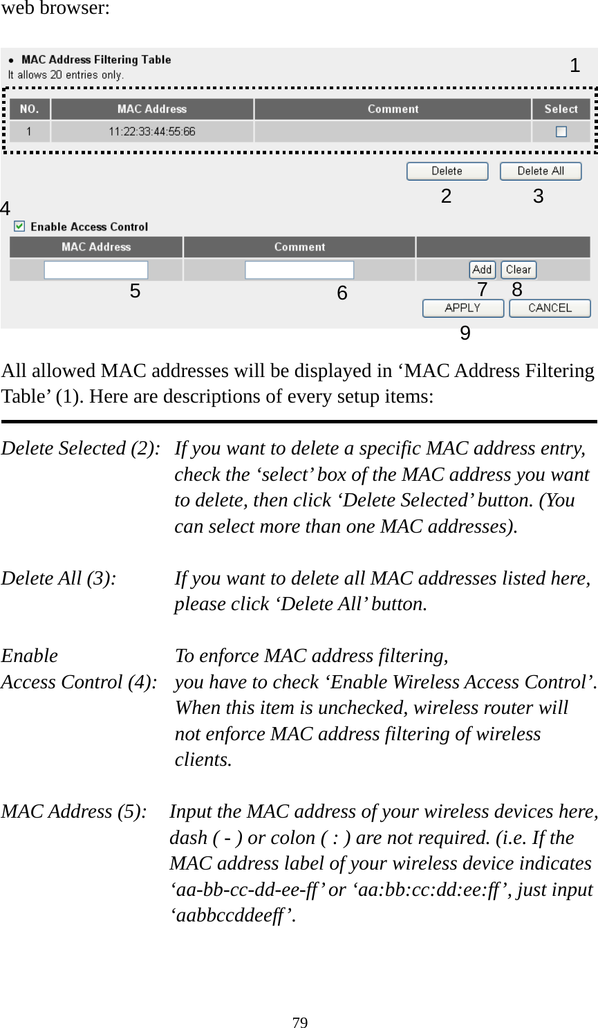 79 web browser:    All allowed MAC addresses will be displayed in ‘MAC Address Filtering Table’ (1). Here are descriptions of every setup items:  Delete Selected (2):   If you want to delete a specific MAC address entry, check the ‘select’ box of the MAC address you want to delete, then click ‘Delete Selected’ button. (You can select more than one MAC addresses).  Delete All (3):    If you want to delete all MAC addresses listed here, please click ‘Delete All’ button.  Enable      To enforce MAC address filtering, Access Control (4):   you have to check ‘Enable Wireless Access Control’. When this item is unchecked, wireless router will not enforce MAC address filtering of wireless clients.  MAC Address (5):    Input the MAC address of your wireless devices here, dash ( - ) or colon ( : ) are not required. (i.e. If the MAC address label of your wireless device indicates ‘aa-bb-cc-dd-ee-ff’ or ‘aa:bb:cc:dd:ee:ff’, just input ‘aabbccddeeff’.   123 4 67 8 95 