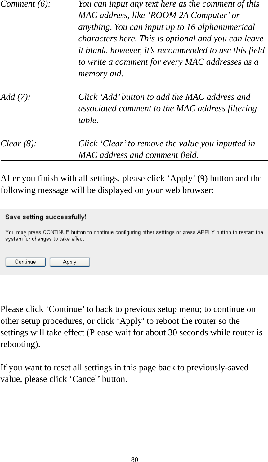 80 Comment (6):      You can input any text here as the comment of this       MAC address, like ‘ROOM 2A Computer’ or         anything. You can input up to 16 alphanumerical   characters here. This is optional and you can leave   it blank, however, it’s recommended to use this field   to write a comment for every MAC addresses as a   memory aid.  Add (7):    Click ‘Add’ button to add the MAC address and associated comment to the MAC address filtering table.  Clear (8):    Click ‘Clear’ to remove the value you inputted in MAC address and comment field.  After you finish with all settings, please click ‘Apply’ (9) button and the following message will be displayed on your web browser:     Please click ‘Continue’ to back to previous setup menu; to continue on other setup procedures, or click ‘Apply’ to reboot the router so the settings will take effect (Please wait for about 30 seconds while router is rebooting).  If you want to reset all settings in this page back to previously-saved value, please click ‘Cancel’ button.  