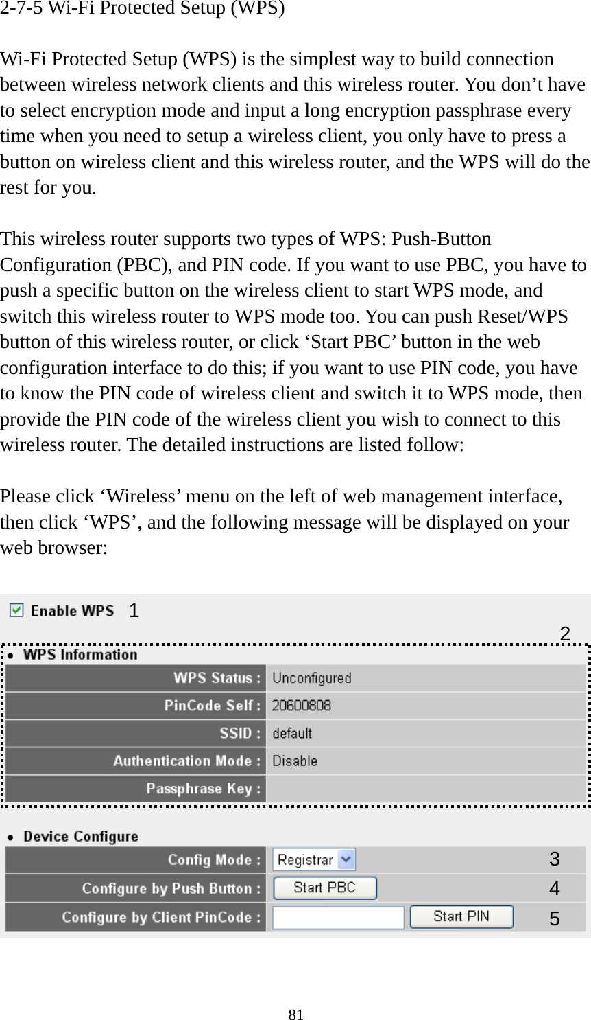 81 2-7-5 Wi-Fi Protected Setup (WPS)  Wi-Fi Protected Setup (WPS) is the simplest way to build connection between wireless network clients and this wireless router. You don’t have to select encryption mode and input a long encryption passphrase every time when you need to setup a wireless client, you only have to press a button on wireless client and this wireless router, and the WPS will do the rest for you.  This wireless router supports two types of WPS: Push-Button Configuration (PBC), and PIN code. If you want to use PBC, you have to push a specific button on the wireless client to start WPS mode, and switch this wireless router to WPS mode too. You can push Reset/WPS button of this wireless router, or click ‘Start PBC’ button in the web configuration interface to do this; if you want to use PIN code, you have to know the PIN code of wireless client and switch it to WPS mode, then provide the PIN code of the wireless client you wish to connect to this wireless router. The detailed instructions are listed follow:  Please click ‘Wireless’ menu on the left of web management interface, then click ‘WPS’, and the following message will be displayed on your web browser:    1 34 25 