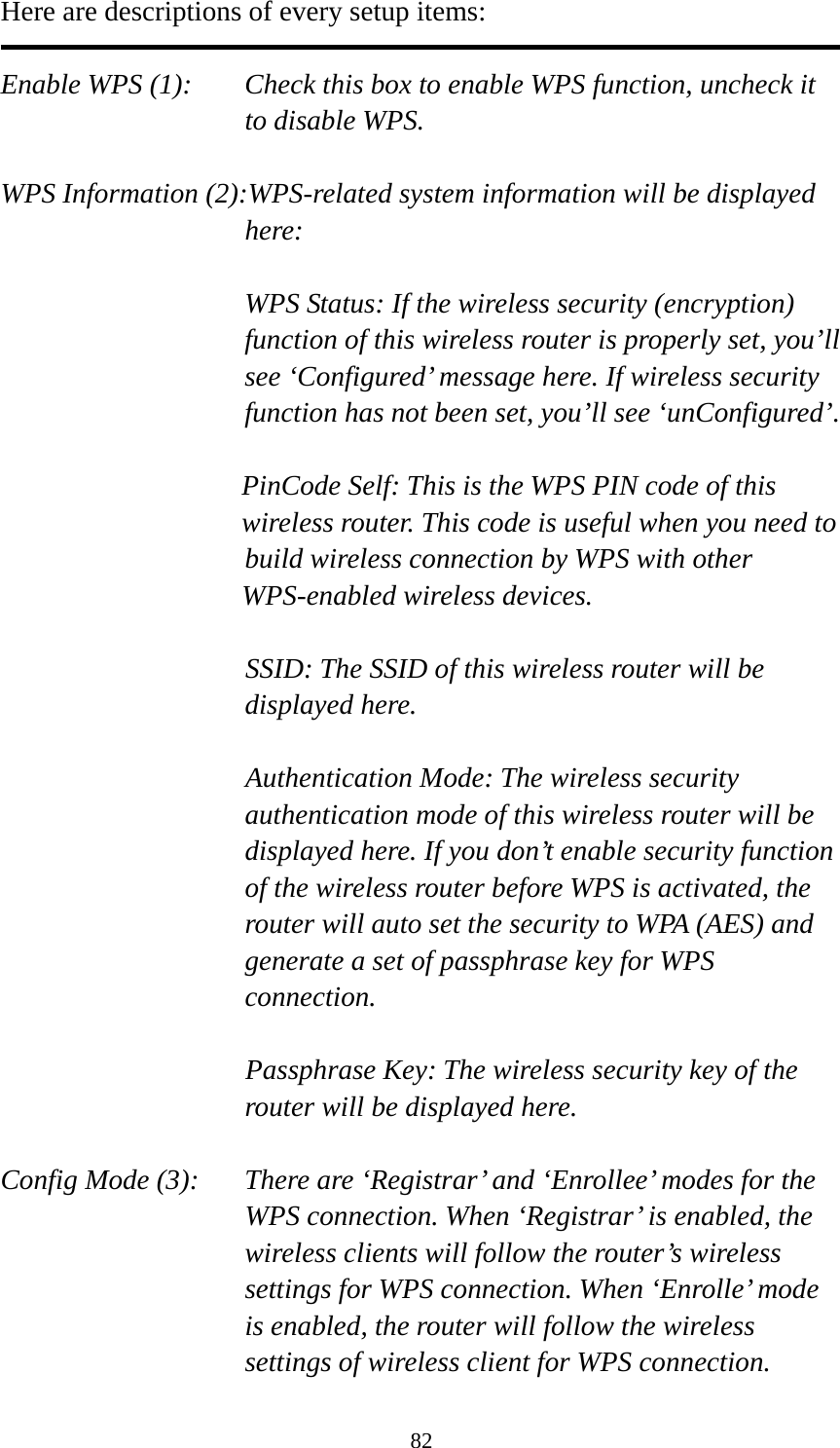 82 Here are descriptions of every setup items:  Enable WPS (1):  Check this box to enable WPS function, uncheck it to disable WPS.  WPS Information (2):WPS-related system information will be displayed here:  WPS Status: If the wireless security (encryption) function of this wireless router is properly set, you’ll see ‘Configured’ message here. If wireless security function has not been set, you’ll see ‘unConfigured’.  PinCode Self: This is the WPS PIN code of this wireless router. This code is useful when you need to  build wireless connection by WPS with other WPS-enabled wireless devices.  SSID: The SSID of this wireless router will be displayed here.  Authentication Mode: The wireless security authentication mode of this wireless router will be displayed here. If you don’t enable security function of the wireless router before WPS is activated, the router will auto set the security to WPA (AES) and generate a set of passphrase key for WPS connection.  Passphrase Key: The wireless security key of the router will be displayed here.  Config Mode (3):  There are ‘Registrar’ and ‘Enrollee’ modes for the WPS connection. When ‘Registrar’ is enabled, the wireless clients will follow the router’s wireless settings for WPS connection. When ‘Enrolle’ mode is enabled, the router will follow the wireless settings of wireless client for WPS connection. 