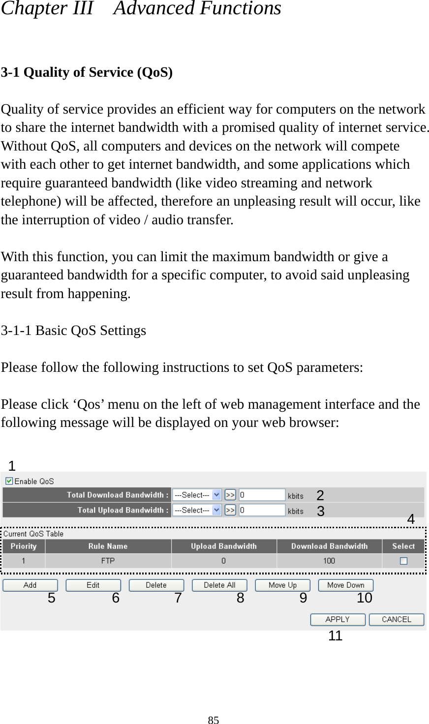 85 Chapter III    Advanced Functions  3-1 Quality of Service (QoS)  Quality of service provides an efficient way for computers on the network to share the internet bandwidth with a promised quality of internet service. Without QoS, all computers and devices on the network will compete with each other to get internet bandwidth, and some applications which require guaranteed bandwidth (like video streaming and network telephone) will be affected, therefore an unpleasing result will occur, like the interruption of video / audio transfer.    With this function, you can limit the maximum bandwidth or give a guaranteed bandwidth for a specific computer, to avoid said unpleasing result from happening.  3-1-1 Basic QoS Settings  Please follow the following instructions to set QoS parameters:  Please click ‘Qos’ menu on the left of web management interface and the following message will be displayed on your web browser:       1 2 34 5 6 7 8 9 10 11 