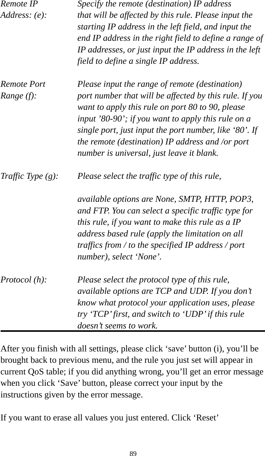 89 Remote IP        Specify the remote (destination) IP address Address: (e):    that will be affected by this rule. Please input the starting IP address in the left field, and input the end IP address in the right field to define a range of IP addresses, or just input the IP address in the left field to define a single IP address.  Remote Port      Please input the range of remote (destination) Range (f):  port number that will be affected by this rule. If you want to apply this rule on port 80 to 90, please input ’80-90’; if you want to apply this rule on a single port, just input the port number, like ‘80’. If the remote (destination) IP address and /or port number is universal, just leave it blank.  Traffic Type (g):    Please select the traffic type of this rule,  available options are None, SMTP, HTTP, POP3, and FTP. You can select a specific traffic type for this rule, if you want to make this rule as a IP address based rule (apply the limitation on all traffics from / to the specified IP address / port number), select ‘None’.  Protocol (h):      Please select the protocol type of this rule,   available options are TCP and UDP. If you don’t know what protocol your application uses, please try ‘TCP’ first, and switch to ‘UDP’ if this rule doesn’t seems to work.  After you finish with all settings, please click ‘save’ button (i), you’ll be brought back to previous menu, and the rule you just set will appear in current QoS table; if you did anything wrong, you’ll get an error message when you click ‘Save’ button, please correct your input by the instructions given by the error message.  If you want to erase all values you just entered. Click ‘Reset’ 