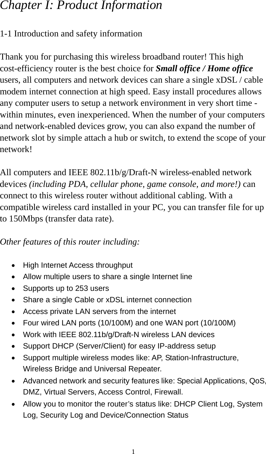 1 Chapter I: Product Information  1-1 Introduction and safety information  Thank you for purchasing this wireless broadband router! This high cost-efficiency router is the best choice for Small office / Home office users, all computers and network devices can share a single xDSL / cable modem internet connection at high speed. Easy install procedures allows any computer users to setup a network environment in very short time - within minutes, even inexperienced. When the number of your computers and network-enabled devices grow, you can also expand the number of network slot by simple attach a hub or switch, to extend the scope of your network!  All computers and IEEE 802.11b/g/Draft-N wireless-enabled network devices (including PDA, cellular phone, game console, and more!) can connect to this wireless router without additional cabling. With a compatible wireless card installed in your PC, you can transfer file for up to 150Mbps (transfer data rate).  Other features of this router including:  •  High Internet Access throughput   •  Allow multiple users to share a single Internet line   •  Supports up to 253 users •  Share a single Cable or xDSL internet connection •  Access private LAN servers from the internet •  Four wired LAN ports (10/100M) and one WAN port (10/100M) •  Work with IEEE 802.11b/g/Draft-N wireless LAN devices •  Support DHCP (Server/Client) for easy IP-address setup   •  Support multiple wireless modes like: AP, Station-Infrastructure, Wireless Bridge and Universal Repeater. •  Advanced network and security features like: Special Applications, QoS, DMZ, Virtual Servers, Access Control, Firewall. •  Allow you to monitor the router’s status like: DHCP Client Log, System Log, Security Log and Device/Connection Status 