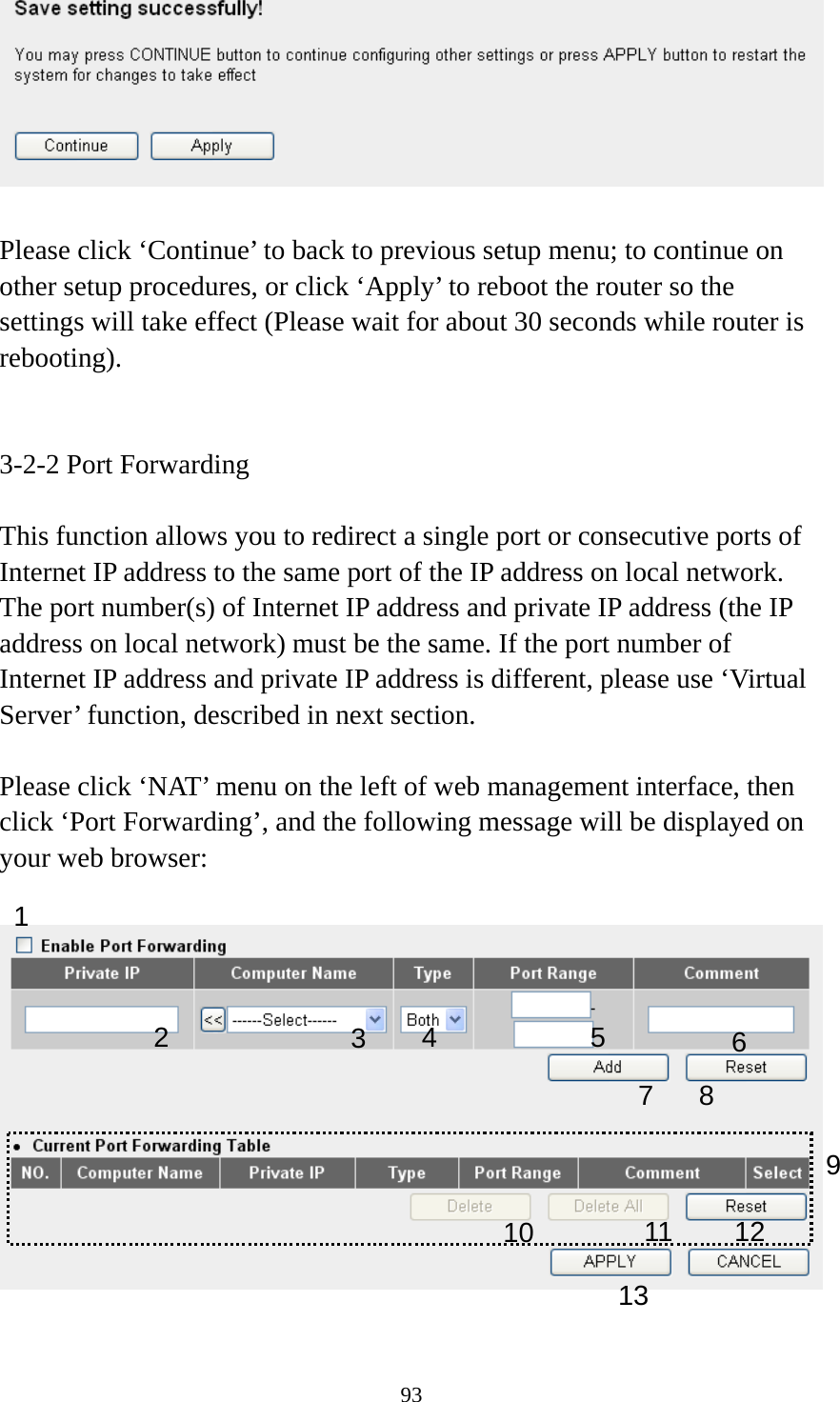 93   Please click ‘Continue’ to back to previous setup menu; to continue on other setup procedures, or click ‘Apply’ to reboot the router so the settings will take effect (Please wait for about 30 seconds while router is rebooting).   3-2-2 Port Forwarding  This function allows you to redirect a single port or consecutive ports of Internet IP address to the same port of the IP address on local network. The port number(s) of Internet IP address and private IP address (the IP address on local network) must be the same. If the port number of Internet IP address and private IP address is different, please use ‘Virtual Server’ function, described in next section.  Please click ‘NAT’ menu on the left of web management interface, then click ‘Port Forwarding’, and the following message will be displayed on your web browser:    1 3456 7 8 910 111213 2