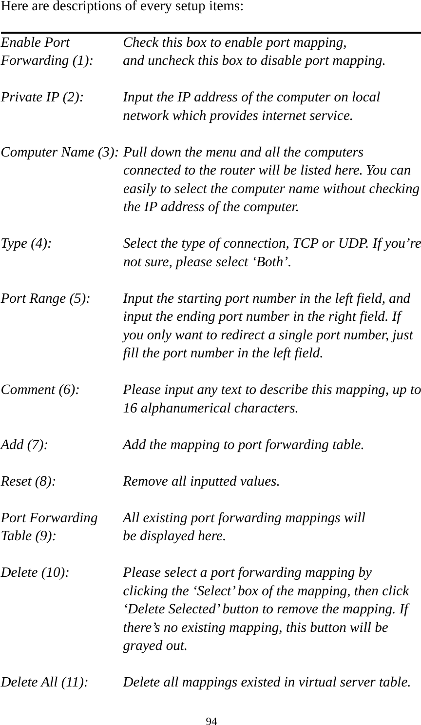 94 Here are descriptions of every setup items:  Enable Port      Check this box to enable port mapping, Forwarding (1):    and uncheck this box to disable port mapping.  Private IP (2):    Input the IP address of the computer on local network which provides internet service.  Computer Name (3): Pull down the menu and all the computers connected to the router will be listed here. You can easily to select the computer name without checking the IP address of the computer.  Type (4):    Select the type of connection, TCP or UDP. If you’re not sure, please select ‘Both’.  Port Range (5):    Input the starting port number in the left field, and input the ending port number in the right field. If you only want to redirect a single port number, just fill the port number in the left field.  Comment (6):    Please input any text to describe this mapping, up to 16 alphanumerical characters.  Add (7):        Add the mapping to port forwarding table.  Reset (8):        Remove all inputted values.  Port Forwarding    All existing port forwarding mappings will Table (9):      be displayed here.  Delete (10):     Please select a port forwarding mapping by     clicking the ‘Select’ box of the mapping, then click ‘Delete Selected’ button to remove the mapping. If there’s no existing mapping, this button will be grayed out.  Delete All (11):     Delete all mappings existed in virtual server table. 