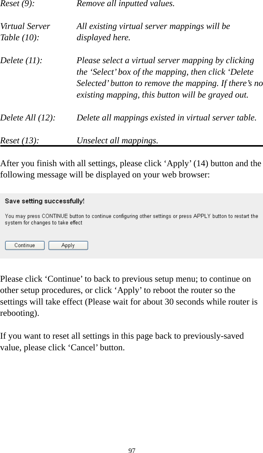 97 Reset (9):      Remove all inputted values.  Virtual Server      All existing virtual server mappings will be Table (10):       displayed here.  Delete (11):     Please select a virtual server mapping by clicking     the ‘Select’ box of the mapping, then click ‘Delete Selected’ button to remove the mapping. If there’s no existing mapping, this button will be grayed out.  Delete All (12):     Delete all mappings existed in virtual server table.  Reset (13):       Unselect all mappings.  After you finish with all settings, please click ‘Apply’ (14) button and the following message will be displayed on your web browser:    Please click ‘Continue’ to back to previous setup menu; to continue on other setup procedures, or click ‘Apply’ to reboot the router so the settings will take effect (Please wait for about 30 seconds while router is rebooting).  If you want to reset all settings in this page back to previously-saved value, please click ‘Cancel’ button.        