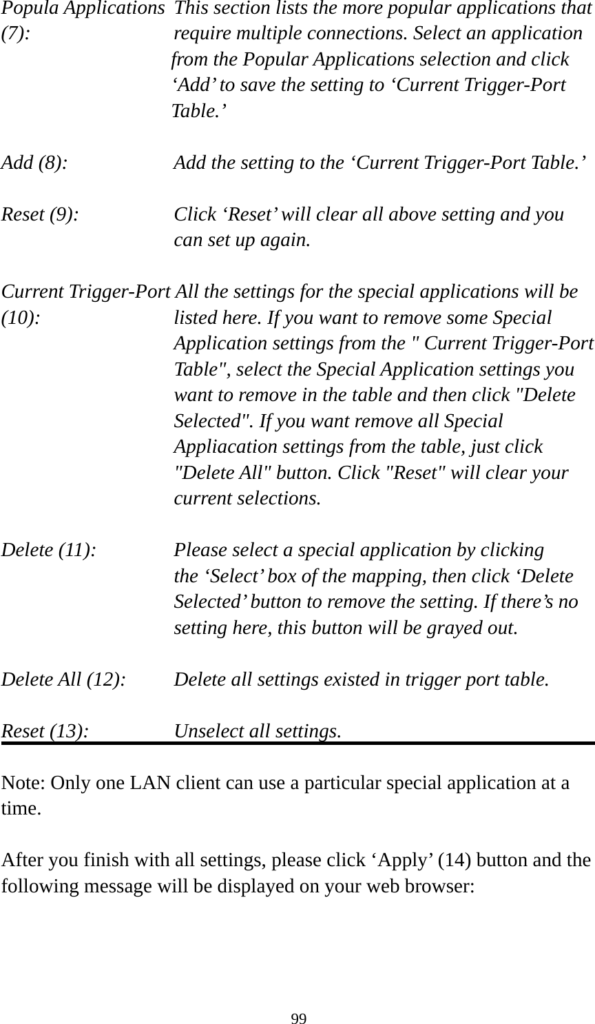 99 Popula Applications  This section lists the more popular applications that (7):         require multiple connections. Select an application     from the Popular Applications selection and click ‘Add’ to save the setting to ‘Current Trigger-Port Table.’  Add (8):       Add the setting to the ‘Current Trigger-Port Table.’  Reset (9):  Click ‘Reset’ will clear all above setting and you can set up again.  Current Trigger-Port All the settings for the special applications will be   (10):    listed here. If you want to remove some Special Application settings from the &quot; Current Trigger-Port Table&quot;, select the Special Application settings you want to remove in the table and then click &quot;Delete Selected&quot;. If you want remove all Special Appliacation settings from the table, just click &quot;Delete All&quot; button. Click &quot;Reset&quot; will clear your current selections.  Delete (11):     Please select a special application by clicking     the ‘Select’ box of the mapping, then click ‘Delete Selected’ button to remove the setting. If there’s no setting here, this button will be grayed out.  Delete All (12):     Delete all settings existed in trigger port table.  Reset (13):       Unselect all settings.  Note: Only one LAN client can use a particular special application at a time.  After you finish with all settings, please click ‘Apply’ (14) button and the following message will be displayed on your web browser:  