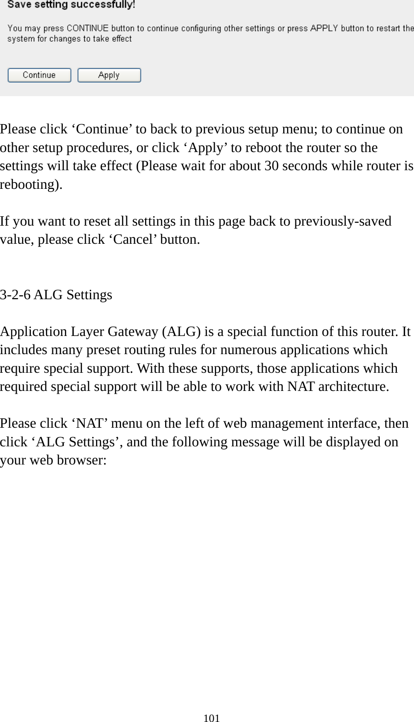 101   Please click ‘Continue’ to back to previous setup menu; to continue on other setup procedures, or click ‘Apply’ to reboot the router so the settings will take effect (Please wait for about 30 seconds while router is rebooting).  If you want to reset all settings in this page back to previously-saved value, please click ‘Cancel’ button.   3-2-6 ALG Settings  Application Layer Gateway (ALG) is a special function of this router. It includes many preset routing rules for numerous applications which require special support. With these supports, those applications which required special support will be able to work with NAT architecture.  Please click ‘NAT’ menu on the left of web management interface, then click ‘ALG Settings’, and the following message will be displayed on your web browser:  