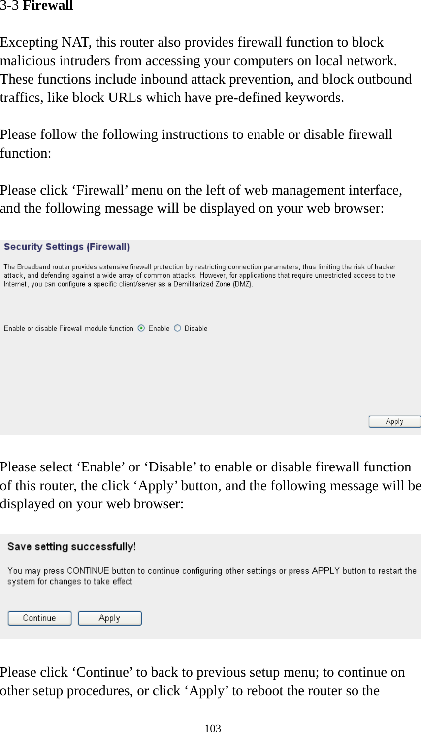 103 3-3 Firewall  Excepting NAT, this router also provides firewall function to block malicious intruders from accessing your computers on local network. These functions include inbound attack prevention, and block outbound traffics, like block URLs which have pre-defined keywords.  Please follow the following instructions to enable or disable firewall function:  Please click ‘Firewall’ menu on the left of web management interface, and the following message will be displayed on your web browser:    Please select ‘Enable’ or ‘Disable’ to enable or disable firewall function of this router, the click ‘Apply’ button, and the following message will be displayed on your web browser:    Please click ‘Continue’ to back to previous setup menu; to continue on other setup procedures, or click ‘Apply’ to reboot the router so the 