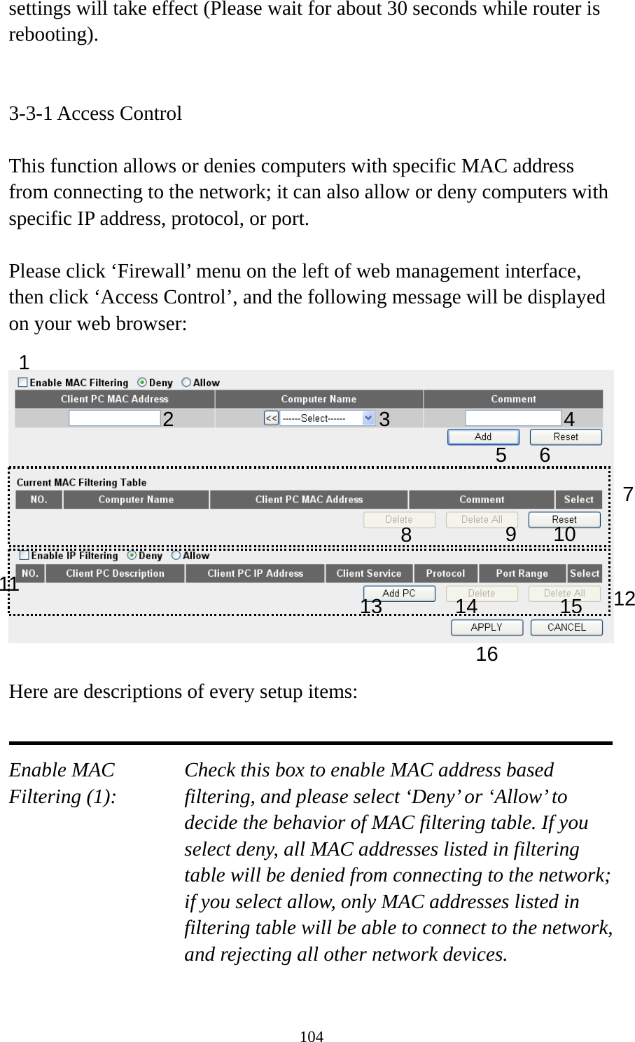 104 settings will take effect (Please wait for about 30 seconds while router is rebooting).   3-3-1 Access Control  This function allows or denies computers with specific MAC address from connecting to the network; it can also allow or deny computers with specific IP address, protocol, or port.  Please click ‘Firewall’ menu on the left of web management interface, then click ‘Access Control’, and the following message will be displayed on your web browser:    Here are descriptions of every setup items:   Enable MAC      Check this box to enable MAC address based Filtering (1):  filtering, and please select ‘Deny’ or ‘Allow’ to decide the behavior of MAC filtering table. If you select deny, all MAC addresses listed in filtering table will be denied from connecting to the network; if you select allow, only MAC addresses listed in filtering table will be able to connect to the network, and rejecting all other network devices.  1 2 3 5 6 789 10 1213141516114 