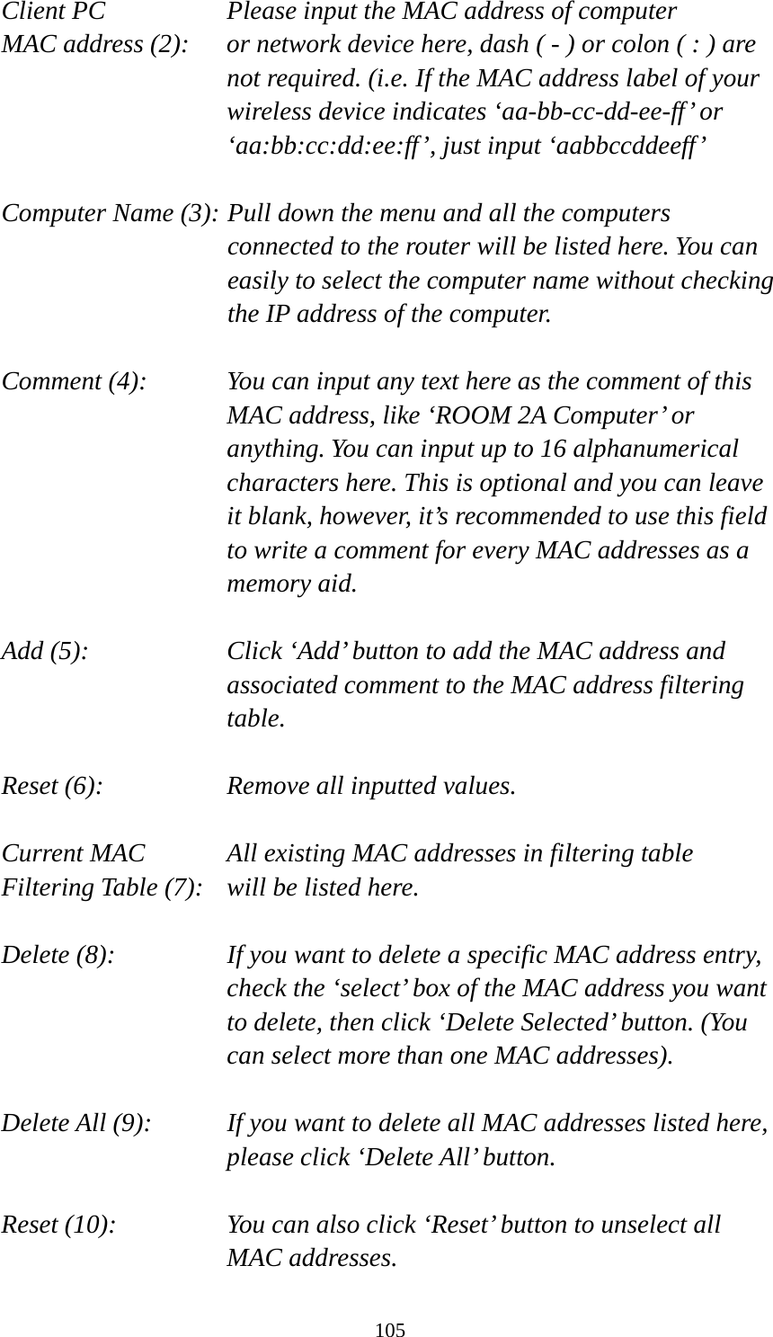 105 Client PC        Please input the MAC address of computer MAC address (2):    or network device here, dash ( - ) or colon ( : ) are not required. (i.e. If the MAC address label of your wireless device indicates ‘aa-bb-cc-dd-ee-ff’ or ‘aa:bb:cc:dd:ee:ff’, just input ‘aabbccddeeff’  Computer Name (3): Pull down the menu and all the computers connected to the router will be listed here. You can easily to select the computer name without checking the IP address of the computer.  Comment (4):    You can input any text here as the comment of this MAC address, like ‘ROOM 2A Computer’ or anything. You can input up to 16 alphanumerical characters here. This is optional and you can leave it blank, however, it’s recommended to use this field to write a comment for every MAC addresses as a memory aid.  Add (5):    Click ‘Add’ button to add the MAC address and associated comment to the MAC address filtering table.  Reset (6):        Remove all inputted values.  Current MAC      All existing MAC addresses in filtering table Filtering Table (7):   will be listed here.  Delete (8):    If you want to delete a specific MAC address entry, check the ‘select’ box of the MAC address you want to delete, then click ‘Delete Selected’ button. (You can select more than one MAC addresses).  Delete All (9):    If you want to delete all MAC addresses listed here, please click ‘Delete All’ button.  Reset (10):    You can also click ‘Reset’ button to unselect all MAC addresses. 