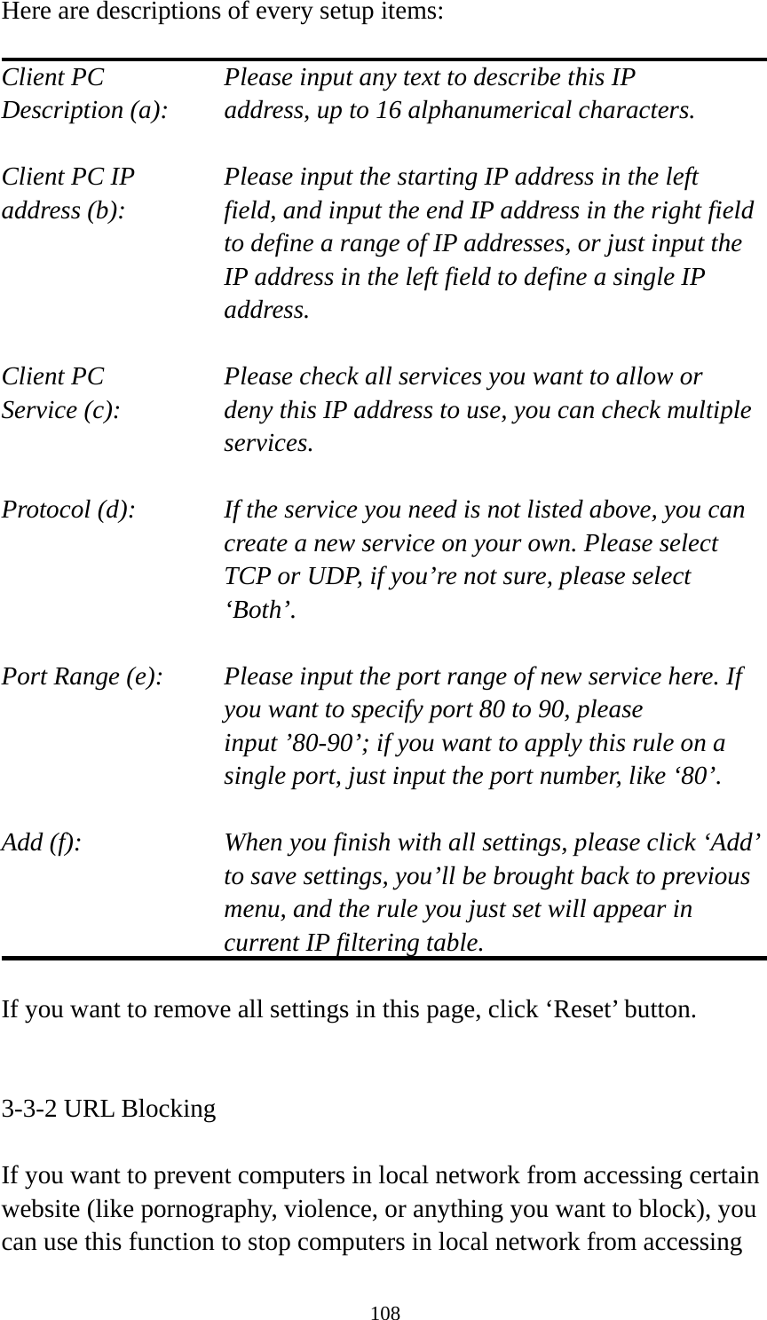 108 Here are descriptions of every setup items:  Client PC        Please input any text to describe this IP Description (a):    address, up to 16 alphanumerical characters.  Client PC IP      Please input the starting IP address in the left address (b):    field, and input the end IP address in the right field to define a range of IP addresses, or just input the IP address in the left field to define a single IP address.  Client PC        Please check all services you want to allow or Service (c):    deny this IP address to use, you can check multiple services.  Protocol (d):    If the service you need is not listed above, you can create a new service on your own. Please select TCP or UDP, if you’re not sure, please select ‘Both’.  Port Range (e):    Please input the port range of new service here. If you want to specify port 80 to 90, please input ’80-90’; if you want to apply this rule on a single port, just input the port number, like ‘80’.  Add (f):    When you finish with all settings, please click ‘Add’ to save settings, you’ll be brought back to previous menu, and the rule you just set will appear in current IP filtering table.  If you want to remove all settings in this page, click ‘Reset’ button.   3-3-2 URL Blocking  If you want to prevent computers in local network from accessing certain website (like pornography, violence, or anything you want to block), you can use this function to stop computers in local network from accessing 