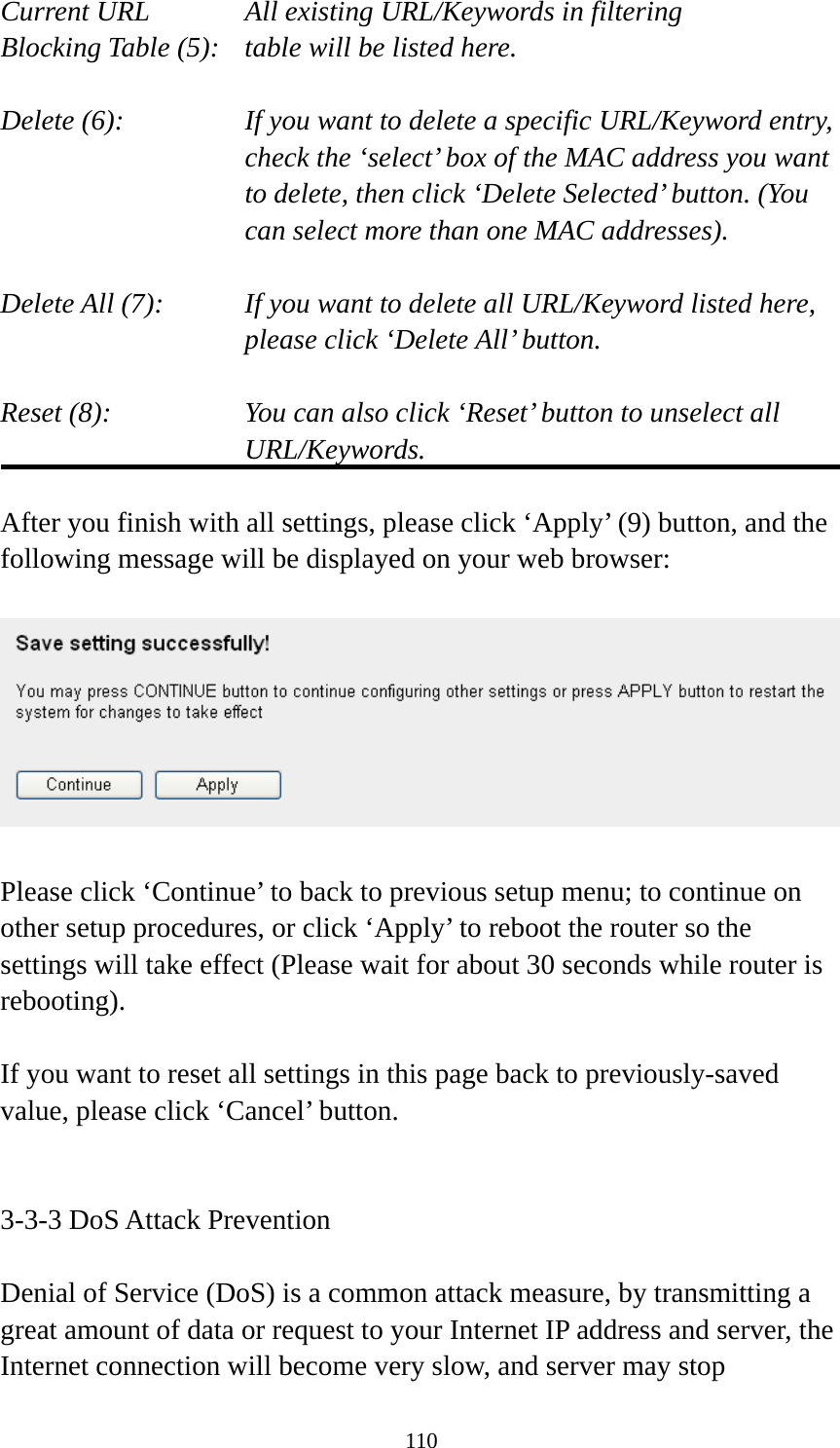 110 Current URL      All existing URL/Keywords in filtering Blocking Table (5):   table will be listed here.  Delete (6):    If you want to delete a specific URL/Keyword entry, check the ‘select’ box of the MAC address you want to delete, then click ‘Delete Selected’ button. (You can select more than one MAC addresses).  Delete All (7):    If you want to delete all URL/Keyword listed here, please click ‘Delete All’ button.  Reset (8):    You can also click ‘Reset’ button to unselect all URL/Keywords.  After you finish with all settings, please click ‘Apply’ (9) button, and the following message will be displayed on your web browser:    Please click ‘Continue’ to back to previous setup menu; to continue on other setup procedures, or click ‘Apply’ to reboot the router so the settings will take effect (Please wait for about 30 seconds while router is rebooting).  If you want to reset all settings in this page back to previously-saved value, please click ‘Cancel’ button.   3-3-3 DoS Attack Prevention  Denial of Service (DoS) is a common attack measure, by transmitting a great amount of data or request to your Internet IP address and server, the Internet connection will become very slow, and server may stop 