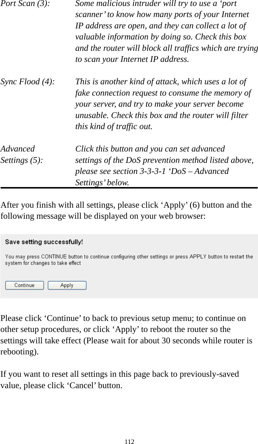 112 Port Scan (3):    Some malicious intruder will try to use a ‘port scanner’ to know how many ports of your Internet IP address are open, and they can collect a lot of valuable information by doing so. Check this box and the router will block all traffics which are trying to scan your Internet IP address.  Sync Flood (4):    This is another kind of attack, which uses a lot of fake connection request to consume the memory of your server, and try to make your server become unusable. Check this box and the router will filter this kind of traffic out.  Advanced        Click this button and you can set advanced Settings (5):    settings of the DoS prevention method listed above, please see section 3-3-3-1 ‘DoS – Advanced Settings’ below.  After you finish with all settings, please click ‘Apply’ (6) button and the following message will be displayed on your web browser:    Please click ‘Continue’ to back to previous setup menu; to continue on other setup procedures, or click ‘Apply’ to reboot the router so the settings will take effect (Please wait for about 30 seconds while router is rebooting).  If you want to reset all settings in this page back to previously-saved value, please click ‘Cancel’ button.    