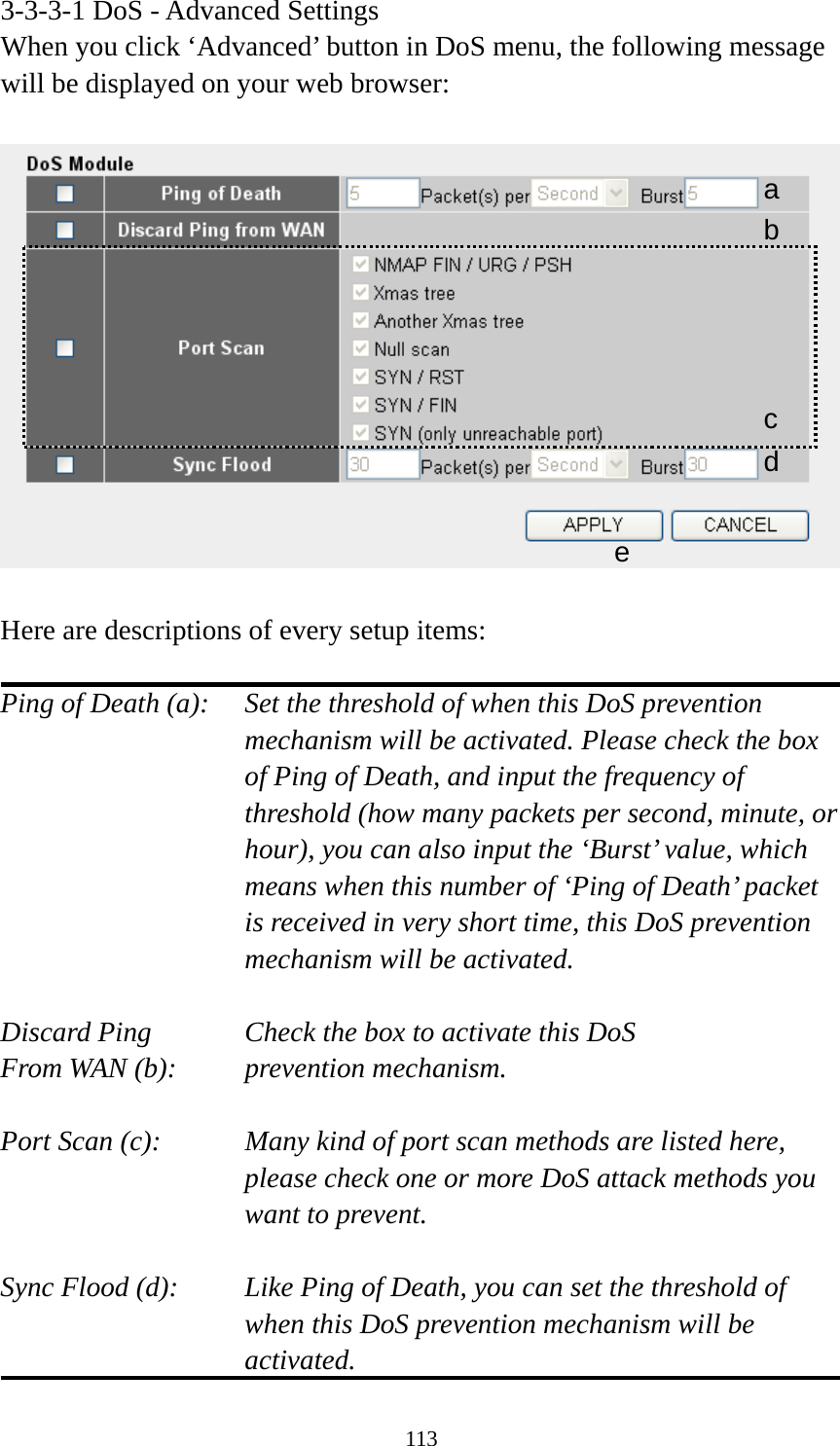 113 3-3-3-1 DoS - Advanced Settings When you click ‘Advanced’ button in DoS menu, the following message will be displayed on your web browser:    Here are descriptions of every setup items:  Ping of Death (a):    Set the threshold of when this DoS prevention mechanism will be activated. Please check the box of Ping of Death, and input the frequency of threshold (how many packets per second, minute, or hour), you can also input the ‘Burst’ value, which means when this number of ‘Ping of Death’ packet is received in very short time, this DoS prevention mechanism will be activated.  Discard Ping      Check the box to activate this DoS From WAN (b):     prevention mechanism.  Port Scan (c):    Many kind of port scan methods are listed here, please check one or more DoS attack methods you want to prevent.  Sync Flood (d):    Like Ping of Death, you can set the threshold of when this DoS prevention mechanism will be activated. a b c d e 