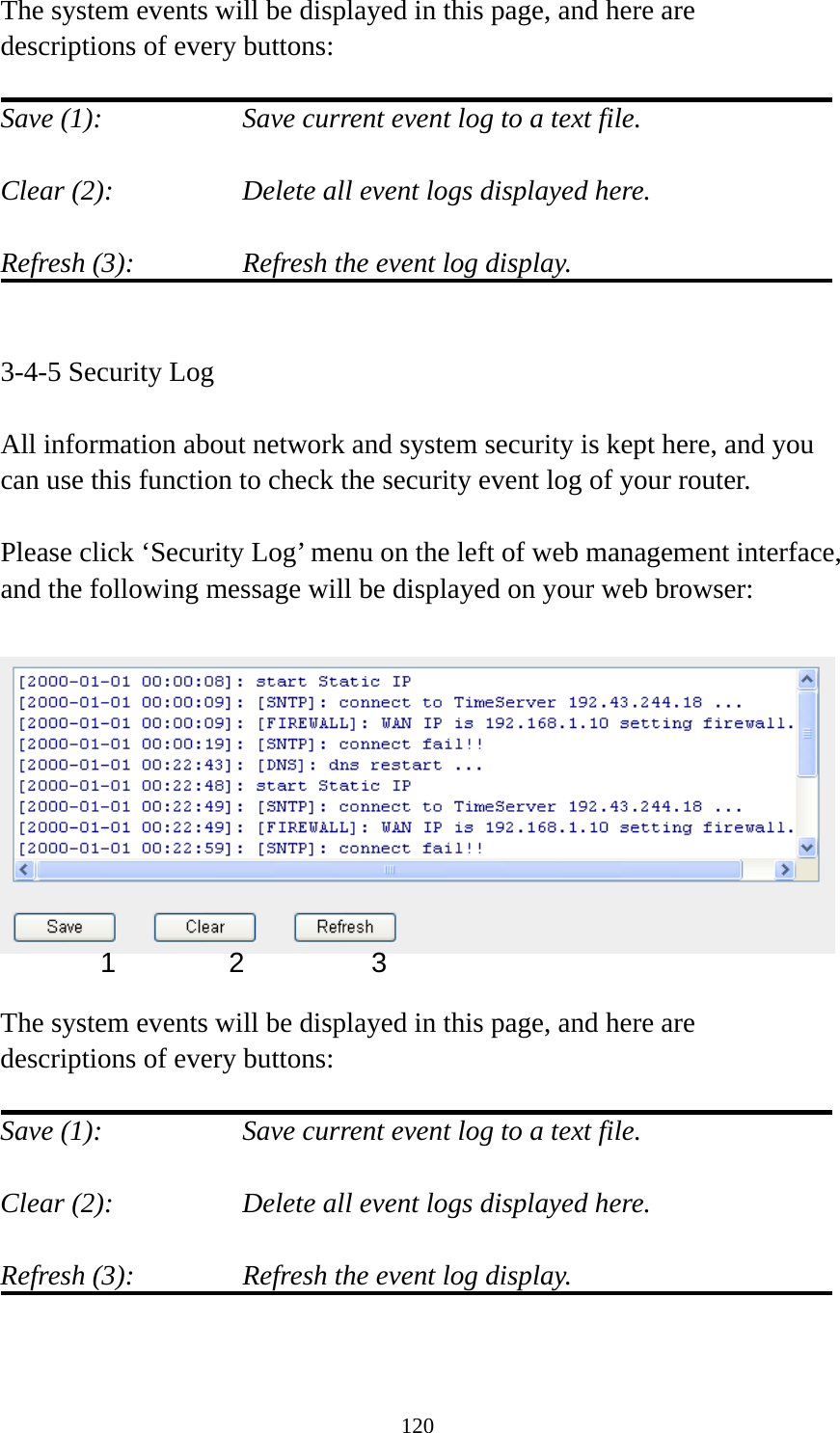 120 The system events will be displayed in this page, and here are descriptions of every buttons:  Save (1):        Save current event log to a text file.  Clear (2):        Delete all event logs displayed here.  Refresh (3):      Refresh the event log display.   3-4-5 Security Log  All information about network and system security is kept here, and you can use this function to check the security event log of your router.  Please click ‘Security Log’ menu on the left of web management interface, and the following message will be displayed on your web browser:    The system events will be displayed in this page, and here are descriptions of every buttons:  Save (1):        Save current event log to a text file.  Clear (2):        Delete all event logs displayed here.  Refresh (3):      Refresh the event log display.   1 2  3