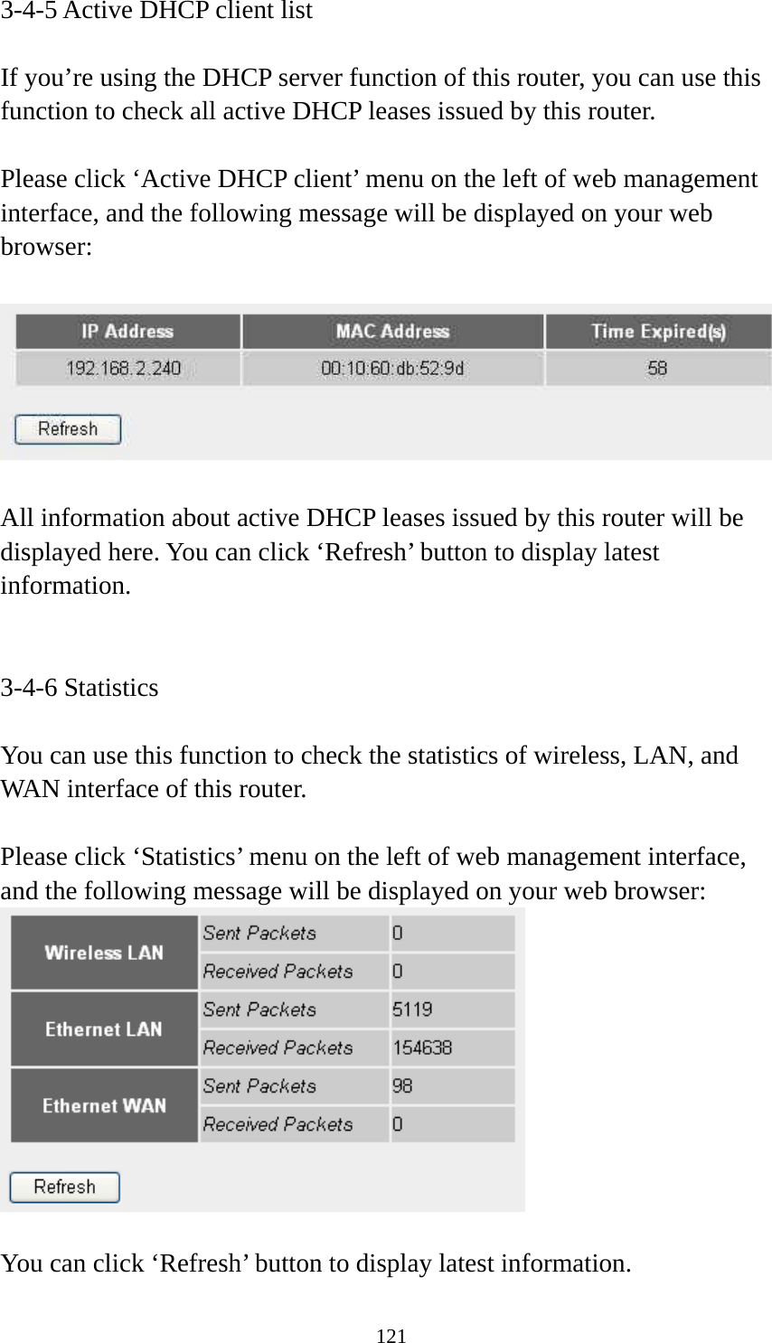 121 3-4-5 Active DHCP client list  If you’re using the DHCP server function of this router, you can use this function to check all active DHCP leases issued by this router.  Please click ‘Active DHCP client’ menu on the left of web management interface, and the following message will be displayed on your web browser:    All information about active DHCP leases issued by this router will be displayed here. You can click ‘Refresh’ button to display latest information.   3-4-6 Statistics  You can use this function to check the statistics of wireless, LAN, and WAN interface of this router.  Please click ‘Statistics’ menu on the left of web management interface, and the following message will be displayed on your web browser:   You can click ‘Refresh’ button to display latest information. 