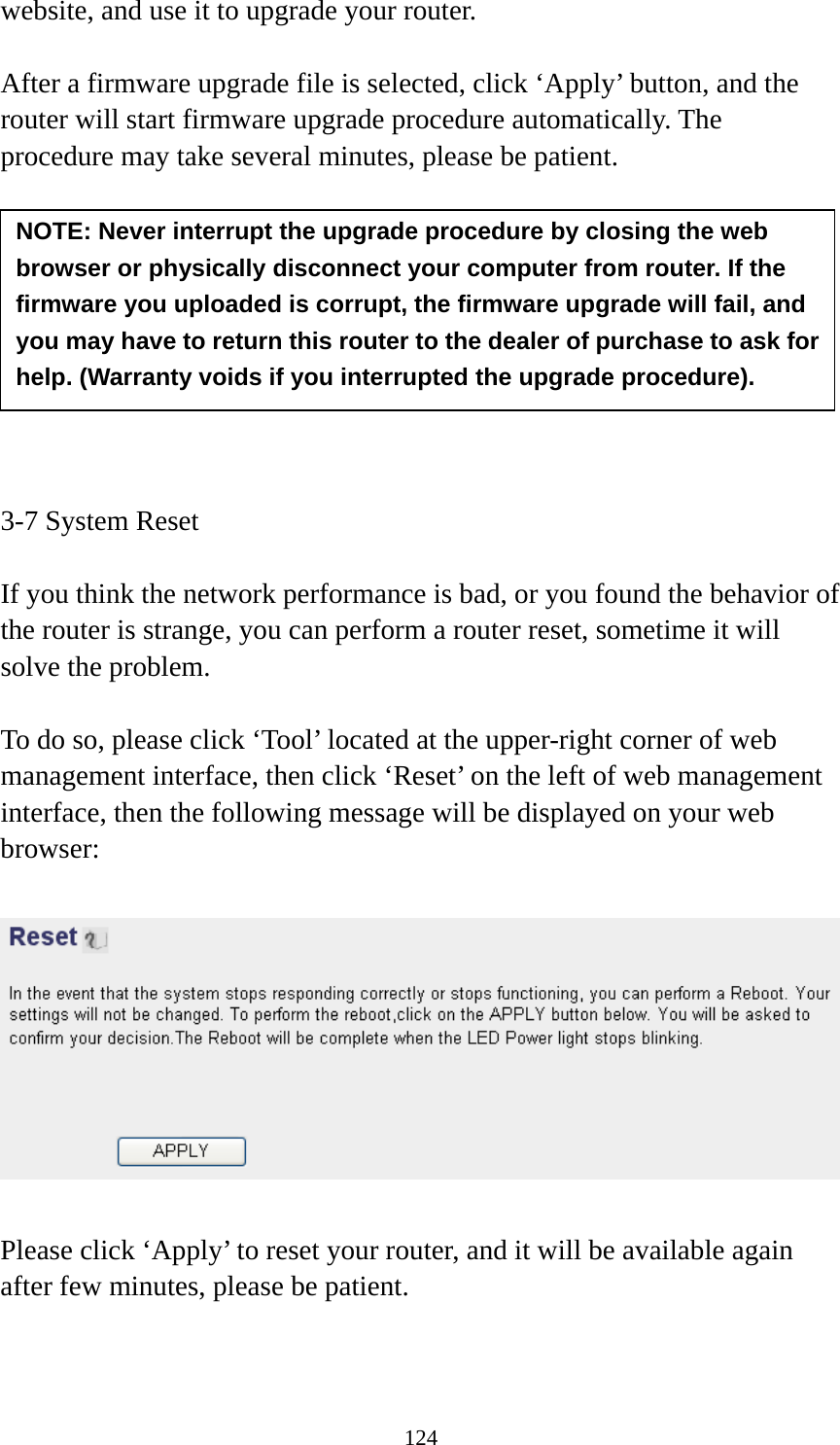 124 website, and use it to upgrade your router.    After a firmware upgrade file is selected, click ‘Apply’ button, and the router will start firmware upgrade procedure automatically. The procedure may take several minutes, please be patient.          3-7 System Reset  If you think the network performance is bad, or you found the behavior of the router is strange, you can perform a router reset, sometime it will solve the problem.  To do so, please click ‘Tool’ located at the upper-right corner of web management interface, then click ‘Reset’ on the left of web management interface, then the following message will be displayed on your web browser:    Please click ‘Apply’ to reset your router, and it will be available again after few minutes, please be patient.  NOTE: Never interrupt the upgrade procedure by closing the web browser or physically disconnect your computer from router. If the firmware you uploaded is corrupt, the firmware upgrade will fail, and you may have to return this router to the dealer of purchase to ask for help. (Warranty voids if you interrupted the upgrade procedure).   