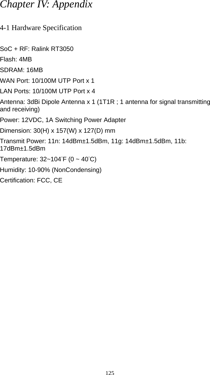 125 Chapter IV: Appendix  4-1 Hardware Specification  SoC + RF: Ralink RT3050 Flash: 4MB   SDRAM: 16MB   WAN Port: 10/100M UTP Port x 1 LAN Ports: 10/100M UTP Port x 4 Antenna: 3dBi Dipole Antenna x 1 (1T1R ; 1 antenna for signal transmitting and receiving) Power: 12VDC, 1A Switching Power Adapter Dimension: 30(H) x 157(W) x 127(D) mm   Transmit Power: 11n: 14dBm±1.5dBm, 11g: 14dBm±1.5dBm, 11b: 17dBm±1.5dBm  Temperature: 32~104°F (0 ~ 40°C) Humidity: 10-90% (NonCondensing) Certification: FCC, CE 