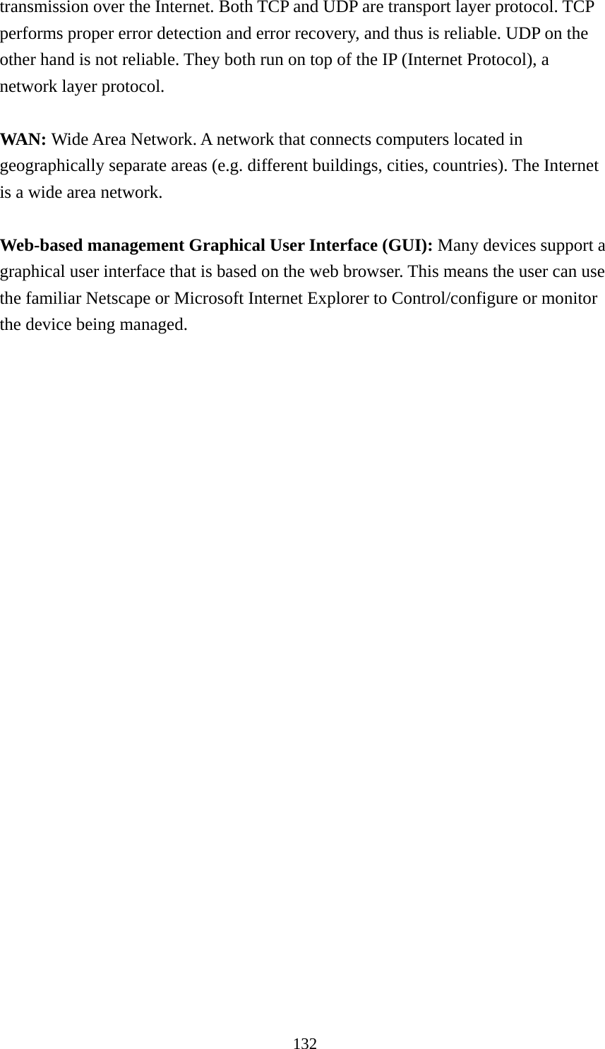 132 transmission over the Internet. Both TCP and UDP are transport layer protocol. TCP performs proper error detection and error recovery, and thus is reliable. UDP on the other hand is not reliable. They both run on top of the IP (Internet Protocol), a network layer protocol.  WAN: Wide Area Network. A network that connects computers located in geographically separate areas (e.g. different buildings, cities, countries). The Internet is a wide area network.  Web-based management Graphical User Interface (GUI): Many devices support a graphical user interface that is based on the web browser. This means the user can use the familiar Netscape or Microsoft Internet Explorer to Control/configure or monitor the device being managed. 