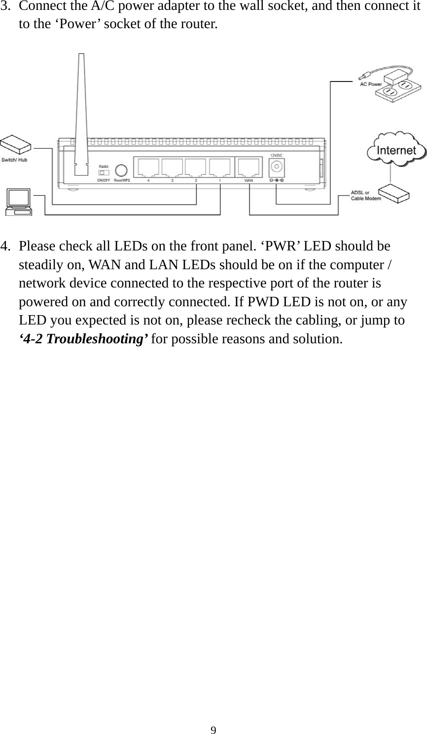 9 3. Connect the A/C power adapter to the wall socket, and then connect it to the ‘Power’ socket of the router.    4. Please check all LEDs on the front panel. ‘PWR’ LED should be steadily on, WAN and LAN LEDs should be on if the computer / network device connected to the respective port of the router is powered on and correctly connected. If PWD LED is not on, or any LED you expected is not on, please recheck the cabling, or jump to ‘4-2 Troubleshooting’ for possible reasons and solution. 