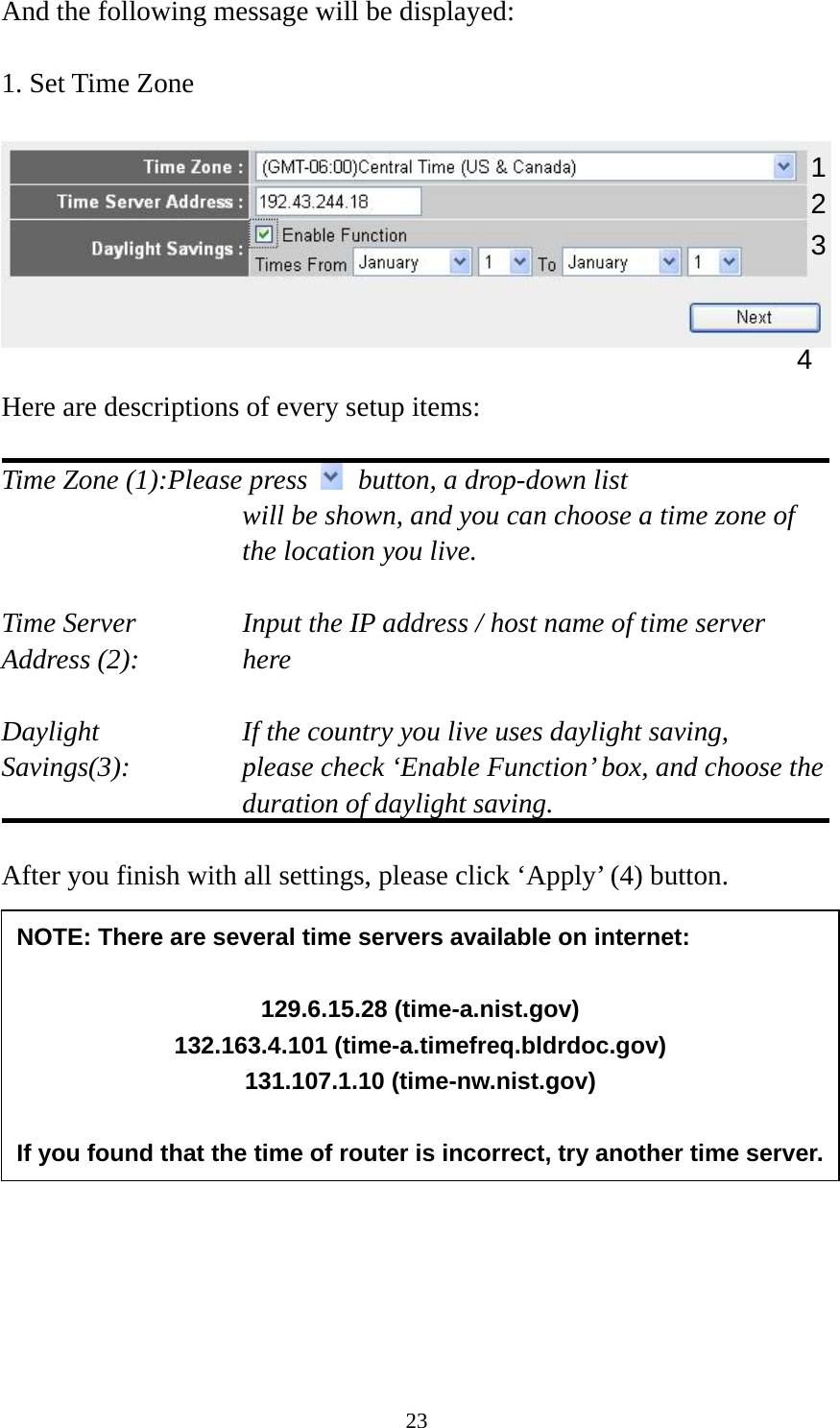 23 And the following message will be displayed:  1. Set Time Zone    Here are descriptions of every setup items:  Time Zone (1):Please press    button, a drop-down list   will be shown, and you can choose a time zone of the location you live.  Time Server      Input the IP address / host name of time server Address (2):     here  Daylight        If the country you live uses daylight saving, Savings(3):    please check ‘Enable Function’ box, and choose the duration of daylight saving.  After you finish with all settings, please click ‘Apply’ (4) button.          2. Broadband Type  1234 NOTE: There are several time servers available on internet:  129.6.15.28 (time-a.nist.gov) 132.163.4.101 (time-a.timefreq.bldrdoc.gov) 131.107.1.10 (time-nw.nist.gov)  If you found that the time of router is incorrect, try another time server.