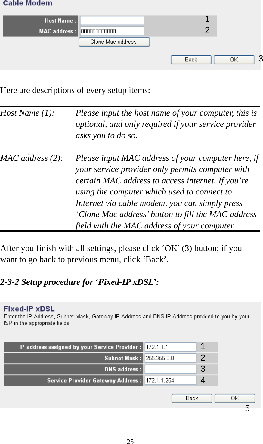 25   Here are descriptions of every setup items:  Host Name (1):     Please input the host name of your computer, this is         optional, and only required if your service provider             asks you to do so.    MAC address (2):    Please input MAC address of your computer here, if your service provider only permits computer with certain MAC address to access internet. If you’re using the computer which used to connect to Internet via cable modem, you can simply press ‘Clone Mac address’ button to fill the MAC address field with the MAC address of your computer.  After you finish with all settings, please click ‘OK’ (3) button; if you want to go back to previous menu, click ‘Back’.    2-3-2 Setup procedure for ‘Fixed-IP xDSL’:    1 2 3 1 2 3 4 5 