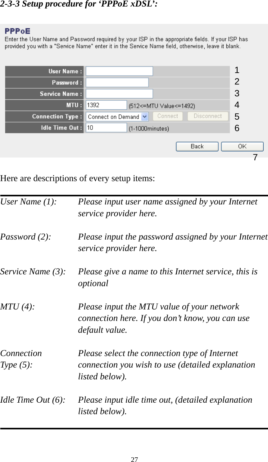 27 2-3-3 Setup procedure for ‘PPPoE xDSL’:    Here are descriptions of every setup items:  User Name (1):    Please input user name assigned by your Internet service provider here.  Password (2):    Please input the password assigned by your Internet service provider here.  Service Name (3):    Please give a name to this Internet service, this is optional  MTU (4):    Please input the MTU value of your network connection here. If you don’t know, you can use default value.  Connection       Please select the connection type of Internet Type (5):    connection you wish to use (detailed explanation listed below).  Idle Time Out (6):    Please input idle time out, (detailed explanation listed below).   1 2 4 3 5 6 7 