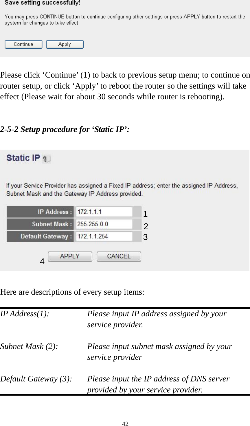 42   Please click ‘Continue’ (1) to back to previous setup menu; to continue on router setup, or click ‘Apply’ to reboot the router so the settings will take effect (Please wait for about 30 seconds while router is rebooting).   2-5-2 Setup procedure for ‘Static IP’:    Here are descriptions of every setup items:  IP Address(1):  Please input IP address assigned by your service provider.  Subnet Mask (2):    Please input subnet mask assigned by your service provider    Default Gateway (3):  Please input the IP address of DNS server provided by your service provider.  1 2 3 4 