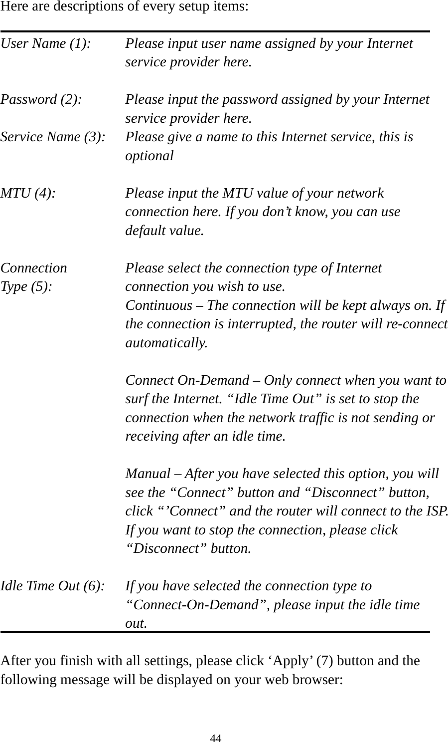 44 Here are descriptions of every setup items:  User Name (1):    Please input user name assigned by your Internet service provider here.  Password (2):    Please input the password assigned by your Internet service provider here. Service Name (3):    Please give a name to this Internet service, this is optional  MTU (4):    Please input the MTU value of your network connection here. If you don’t know, you can use default value.  Connection       Please select the connection type of Internet Type (5):    connection you wish to use. Continuous – The connection will be kept always on. If the connection is interrupted, the router will re-connect automatically.  Connect On-Demand – Only connect when you want to surf the Internet. “Idle Time Out” is set to stop the connection when the network traffic is not sending or receiving after an idle time.  Manual – After you have selected this option, you will see the “Connect” button and “Disconnect” button, click “’Connect” and the router will connect to the ISP. If you want to stop the connection, please click “Disconnect” button.  Idle Time Out (6):    If you have selected the connection type to “Connect-On-Demand”, please input the idle time out.  After you finish with all settings, please click ‘Apply’ (7) button and the following message will be displayed on your web browser:  