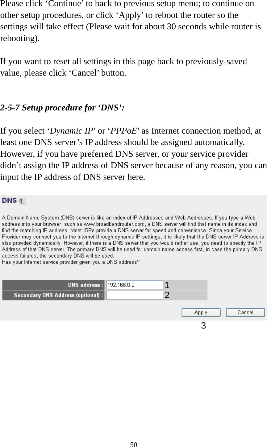 50  Please click ‘Continue’ to back to previous setup menu; to continue on other setup procedures, or click ‘Apply’ to reboot the router so the settings will take effect (Please wait for about 30 seconds while router is rebooting).  If you want to reset all settings in this page back to previously-saved value, please click ‘Cancel’ button.   2-5-7 Setup procedure for ‘DNS’:  If you select ‘Dynamic IP’ or ‘PPPoE’ as Internet connection method, at least one DNS server’s IP address should be assigned automatically. However, if you have preferred DNS server, or your service provider didn’t assign the IP address of DNS server because of any reason, you can input the IP address of DNS server here.            12 3