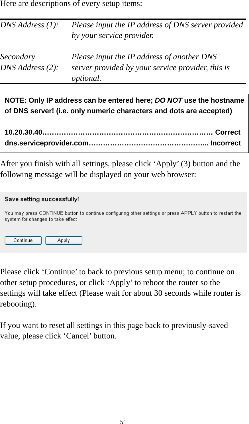 51 Here are descriptions of every setup items:  DNS Address (1):    Please input the IP address of DNS server provided by your service provider.  Secondary        Please input the IP address of another DNS DNS Address (2):    server provided by your service provider, this is optional.        After you finish with all settings, please click ‘Apply’ (3) button and the following message will be displayed on your web browser:    Please click ‘Continue’ to back to previous setup menu; to continue on other setup procedures, or click ‘Apply’ to reboot the router so the settings will take effect (Please wait for about 30 seconds while router is rebooting).  If you want to reset all settings in this page back to previously-saved value, please click ‘Cancel’ button.       NOTE: Only IP address can be entered here; DO NOT use the hostname of DNS server! (i.e. only numeric characters and dots are accepted)  10.20.30.40……………………………………………………………… Correct dns.serviceprovider.com…………………………………………... Incorrect 