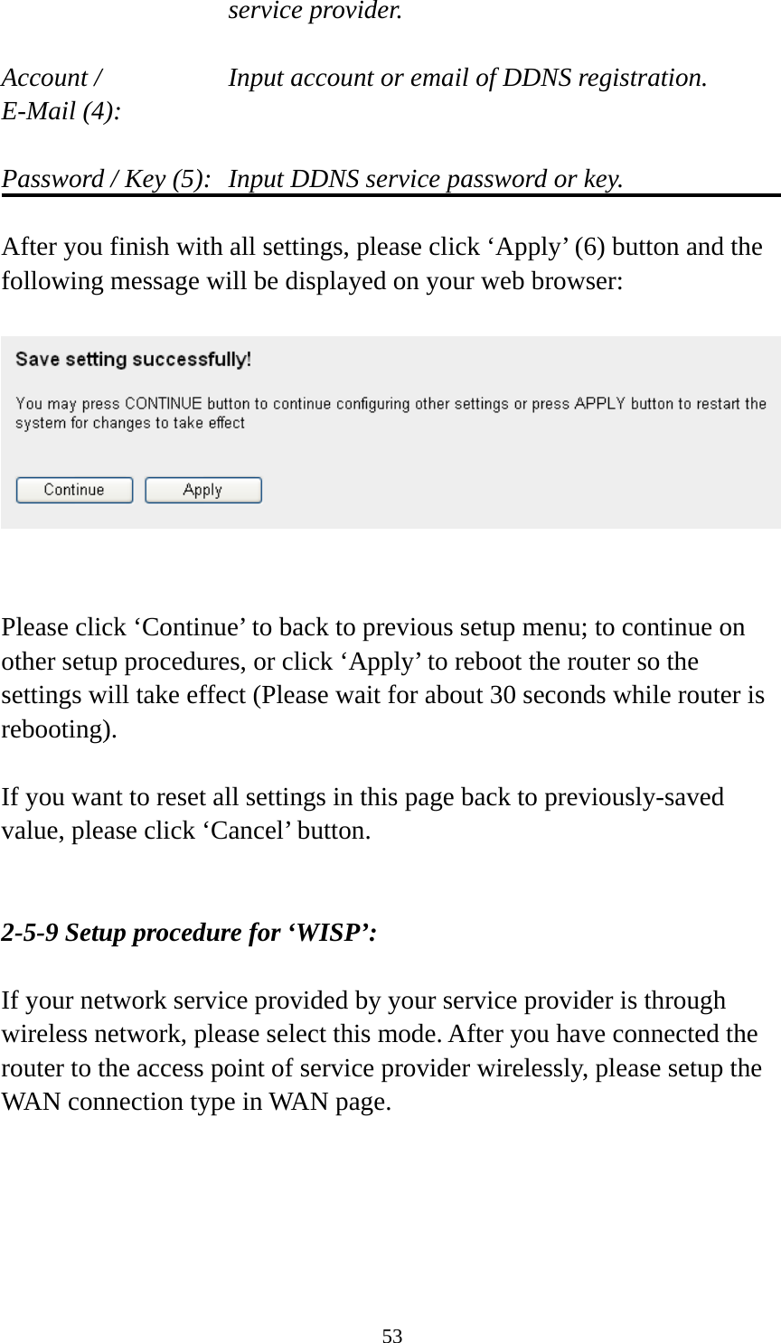 53 service provider.  Account /        Input account or email of DDNS registration. E-Mail (4):    Password / Key (5):   Input DDNS service password or key.  After you finish with all settings, please click ‘Apply’ (6) button and the following message will be displayed on your web browser:     Please click ‘Continue’ to back to previous setup menu; to continue on other setup procedures, or click ‘Apply’ to reboot the router so the settings will take effect (Please wait for about 30 seconds while router is rebooting).  If you want to reset all settings in this page back to previously-saved value, please click ‘Cancel’ button.   2-5-9 Setup procedure for ‘WISP’:  If your network service provided by your service provider is through wireless network, please select this mode. After you have connected the router to the access point of service provider wirelessly, please setup the WAN connection type in WAN page.  