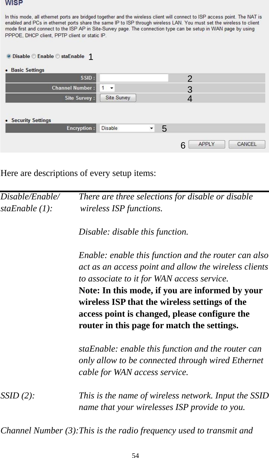 54   Here are descriptions of every setup items:  Disable/Enable/    There are three selections for disable or disable   staEnable (1):      wireless ISP functions.  Disable: disable this function.  Enable: enable this function and the router can also act as an access point and allow the wireless clients to associate to it for WAN access service. Note: In this mode, if you are informed by your wireless ISP that the wireless settings of the access point is changed, please configure the router in this page for match the settings.  staEnable: enable this function and the router can only allow to be connected through wired Ethernet cable for WAN access service.  SSID (2):    This is the name of wireless network. Input the SSID name that your wirelesses ISP provide to you.  Channel Number (3):This is the radio frequency used to transmit and 1 2345 6