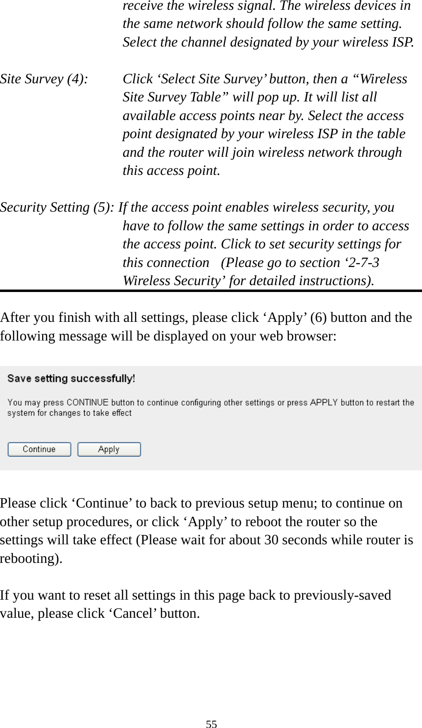 55 receive the wireless signal. The wireless devices in the same network should follow the same setting. Select the channel designated by your wireless ISP.  Site Survey (4):    Click ‘Select Site Survey’ button, then a “Wireless Site Survey Table” will pop up. It will list all available access points near by. Select the access point designated by your wireless ISP in the table and the router will join wireless network through this access point.  Security Setting (5): If the access point enables wireless security, you have to follow the same settings in order to access the access point. Click to set security settings for this connection  (Please go to section ‘2-7-3 Wireless Security’ for detailed instructions).  After you finish with all settings, please click ‘Apply’ (6) button and the following message will be displayed on your web browser:    Please click ‘Continue’ to back to previous setup menu; to continue on other setup procedures, or click ‘Apply’ to reboot the router so the settings will take effect (Please wait for about 30 seconds while router is rebooting).  If you want to reset all settings in this page back to previously-saved value, please click ‘Cancel’ button. 