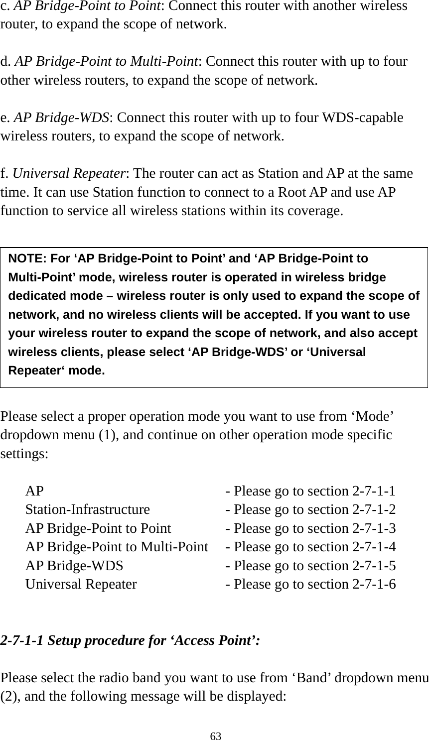 63 c. AP Bridge-Point to Point: Connect this router with another wireless router, to expand the scope of network.    d. AP Bridge-Point to Multi-Point: Connect this router with up to four other wireless routers, to expand the scope of network.  e. AP Bridge-WDS: Connect this router with up to four WDS-capable wireless routers, to expand the scope of network.  f. Universal Repeater: The router can act as Station and AP at the same time. It can use Station function to connect to a Root AP and use AP function to service all wireless stations within its coverage.           Please select a proper operation mode you want to use from ‘Mode’ dropdown menu (1), and continue on other operation mode specific settings:  AP        - Please go to section 2-7-1-1 Station-Infrastructure        - Please go to section 2-7-1-2 AP Bridge-Point to Point     - Please go to section 2-7-1-3 AP Bridge-Point to Multi-Point  - Please go to section 2-7-1-4 AP Bridge-WDS         - Please go to section 2-7-1-5 Universal Repeater          - Please go to section 2-7-1-6   2-7-1-1 Setup procedure for ‘Access Point’:  Please select the radio band you want to use from ‘Band’ dropdown menu (2), and the following message will be displayed: NOTE: For ‘AP Bridge-Point to Point’ and ‘AP Bridge-Point to Multi-Point’ mode, wireless router is operated in wireless bridge dedicated mode – wireless router is only used to expand the scope of network, and no wireless clients will be accepted. If you want to use your wireless router to expand the scope of network, and also accept wireless clients, please select ‘AP Bridge-WDS’ or ‘Universal Repeater‘ mode. 