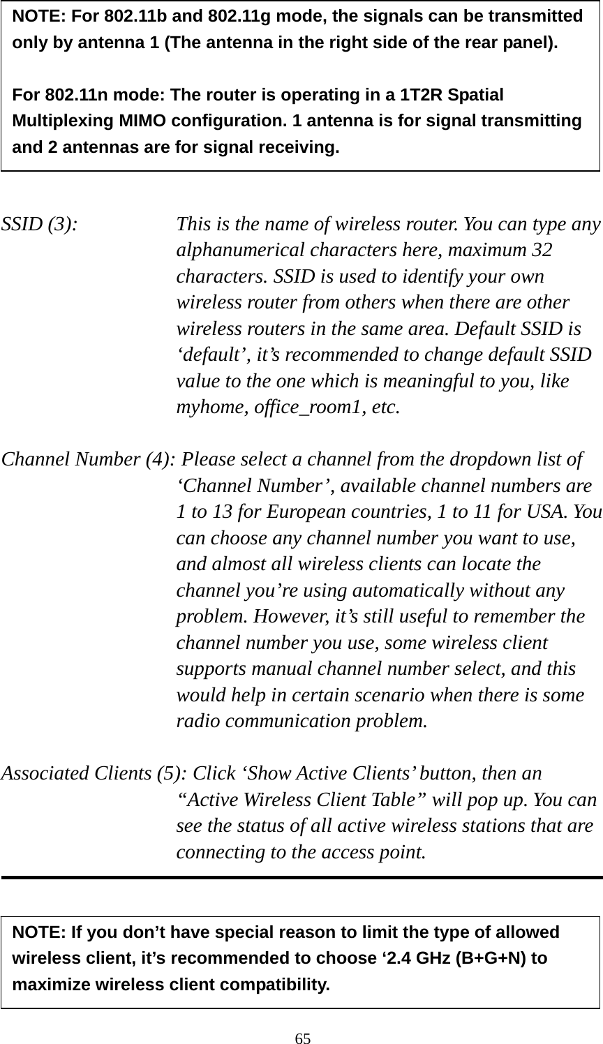 65         SSID (3):    This is the name of wireless router. You can type any alphanumerical characters here, maximum 32 characters. SSID is used to identify your own wireless router from others when there are other wireless routers in the same area. Default SSID is ‘default’, it’s recommended to change default SSID value to the one which is meaningful to you, like myhome, office_room1, etc.  Channel Number (4): Please select a channel from the dropdown list of ‘Channel Number’, available channel numbers are 1 to 13 for European countries, 1 to 11 for USA. You can choose any channel number you want to use, and almost all wireless clients can locate the channel you’re using automatically without any problem. However, it’s still useful to remember the channel number you use, some wireless client supports manual channel number select, and this would help in certain scenario when there is some radio communication problem.  Associated Clients (5): Click ‘Show Active Clients’ button, then an “Active Wireless Client Table” will pop up. You can see the status of all active wireless stations that are connecting to the access point.      NOTE: For 802.11b and 802.11g mode, the signals can be transmitted only by antenna 1 (The antenna in the right side of the rear panel).    For 802.11n mode: The router is operating in a 1T2R Spatial Multiplexing MIMO configuration. 1 antenna is for signal transmitting and 2 antennas are for signal receiving. NOTE: If you don’t have special reason to limit the type of allowed wireless client, it’s recommended to choose ‘2.4 GHz (B+G+N) to maximize wireless client compatibility. 