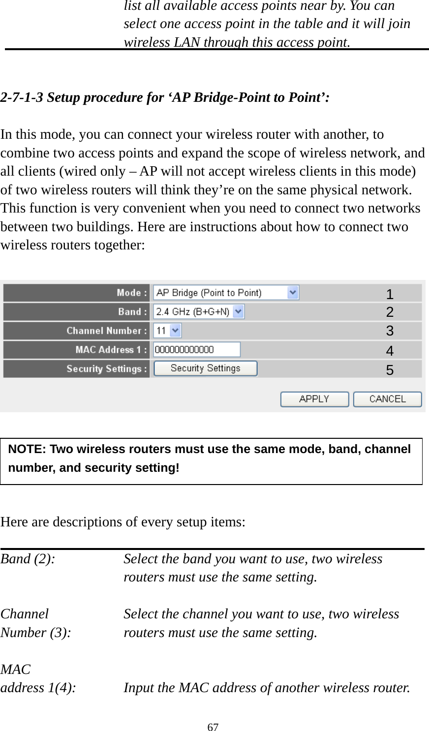 67 list all available access points near by. You can select one access point in the table and it will join wireless LAN through this access point.   2-7-1-3 Setup procedure for ‘AP Bridge-Point to Point’:  In this mode, you can connect your wireless router with another, to combine two access points and expand the scope of wireless network, and all clients (wired only – AP will not accept wireless clients in this mode) of two wireless routers will think they’re on the same physical network. This function is very convenient when you need to connect two networks between two buildings. Here are instructions about how to connect two wireless routers together:        Here are descriptions of every setup items:  Band (2):  Select the band you want to use, two wireless routers must use the same setting.  Channel  Select the channel you want to use, two wireless Number (3):  routers must use the same setting.  MAC address 1(4):  Input the MAC address of another wireless router. NOTE: Two wireless routers must use the same mode, band, channel number, and security setting! 1 2 3 4 5 