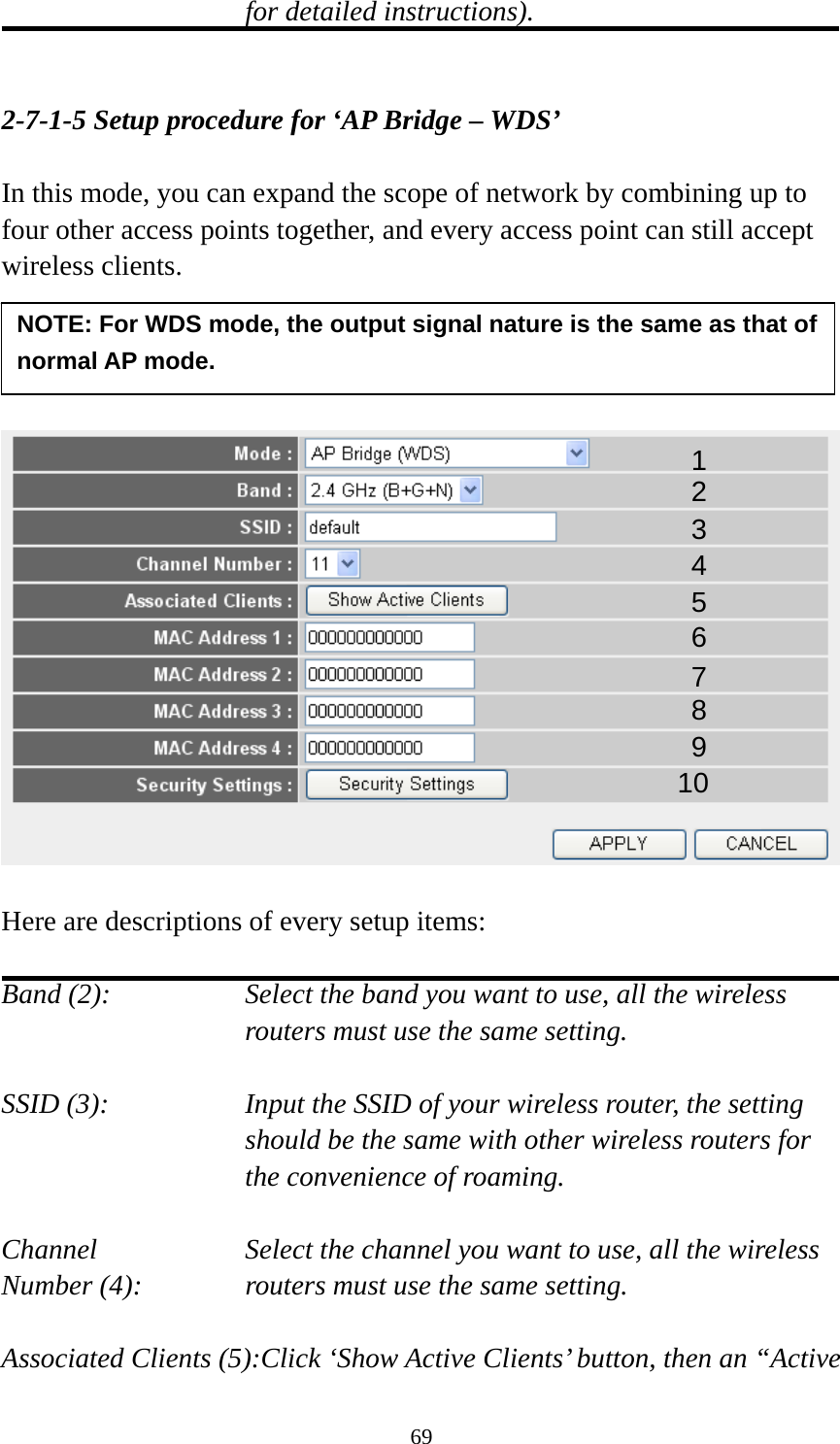 69 for detailed instructions).   2-7-1-5 Setup procedure for ‘AP Bridge – WDS’  In this mode, you can expand the scope of network by combining up to four other access points together, and every access point can still accept wireless clients.       Here are descriptions of every setup items:  Band (2):  Select the band you want to use, all the wireless routers must use the same setting.  SSID (3):  Input the SSID of your wireless router, the setting should be the same with other wireless routers for the convenience of roaming.  Channel  Select the channel you want to use, all the wireless Number (4):  routers must use the same setting.  Associated Clients (5):Click ‘Show Active Clients’ button, then an “Active 1 2 3 4 5 7 8 6 9 10 NOTE: For WDS mode, the output signal nature is the same as that of normal AP mode. 