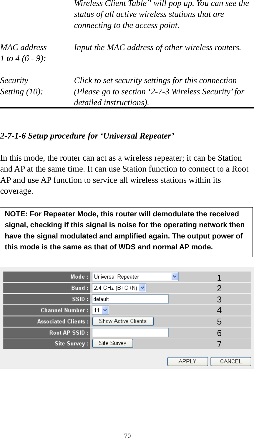 70 Wireless Client Table” will pop up. You can see the status of all active wireless stations that are connecting to the access point.  MAC address    Input the MAC address of other wireless routers. 1 to 4 (6 - 9):    Security    Click to set security settings for this connection Setting (10):  (Please go to section ‘2-7-3 Wireless Security’ for detailed instructions).   2-7-1-6 Setup procedure for ‘Universal Repeater’  In this mode, the router can act as a wireless repeater; it can be Station and AP at the same time. It can use Station function to connect to a Root AP and use AP function to service all wireless stations within its coverage.             1 2 3 4 5 7 6 NOTE: For Repeater Mode, this router will demodulate the received signal, checking if this signal is noise for the operating network then have the signal modulated and amplified again. The output power of this mode is the same as that of WDS and normal AP mode. 