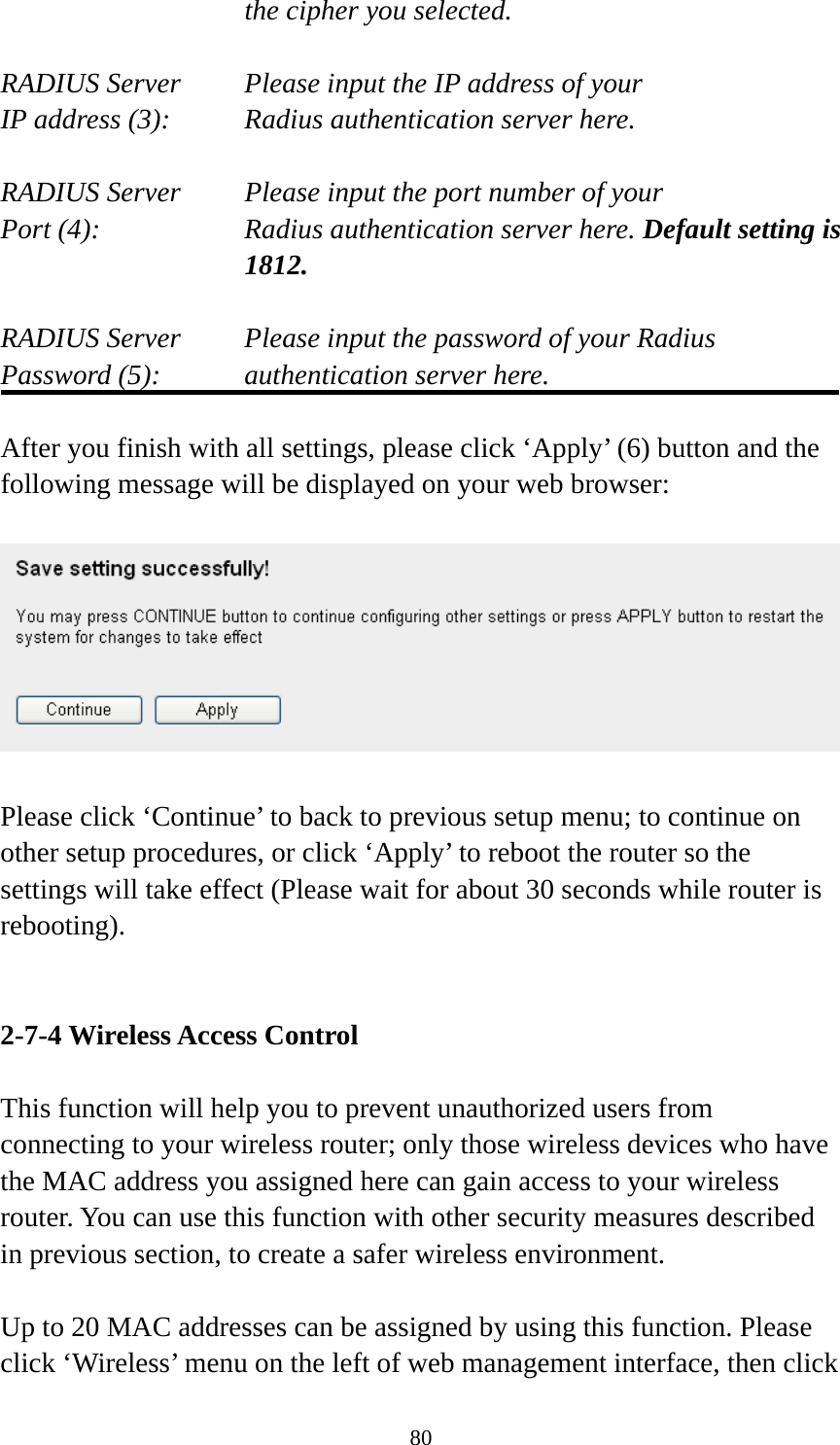 80 the cipher you selected.  RADIUS Server     Please input the IP address of your IP address (3):     Radius authentication server here.  RADIUS Server     Please input the port number of your Port (4):    Radius authentication server here. Default setting is 1812.  RADIUS Server     Please input the password of your Radius Password (5):    authentication server here.  After you finish with all settings, please click ‘Apply’ (6) button and the following message will be displayed on your web browser:    Please click ‘Continue’ to back to previous setup menu; to continue on other setup procedures, or click ‘Apply’ to reboot the router so the settings will take effect (Please wait for about 30 seconds while router is rebooting).   2-7-4 Wireless Access Control  This function will help you to prevent unauthorized users from connecting to your wireless router; only those wireless devices who have the MAC address you assigned here can gain access to your wireless router. You can use this function with other security measures described in previous section, to create a safer wireless environment.  Up to 20 MAC addresses can be assigned by using this function. Please click ‘Wireless’ menu on the left of web management interface, then click 