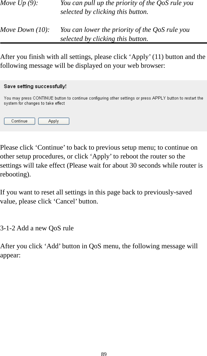 89 Move Up (9):    You can pull up the priority of the QoS rule you selected by clicking this button.  Move Down (10):    You can lower the priority of the QoS rule you selected by clicking this button.  After you finish with all settings, please click ‘Apply’ (11) button and the following message will be displayed on your web browser:    Please click ‘Continue’ to back to previous setup menu; to continue on other setup procedures, or click ‘Apply’ to reboot the router so the settings will take effect (Please wait for about 30 seconds while router is rebooting).  If you want to reset all settings in this page back to previously-saved value, please click ‘Cancel’ button.   3-1-2 Add a new QoS rule  After you click ‘Add’ button in QoS menu, the following message will appear: 