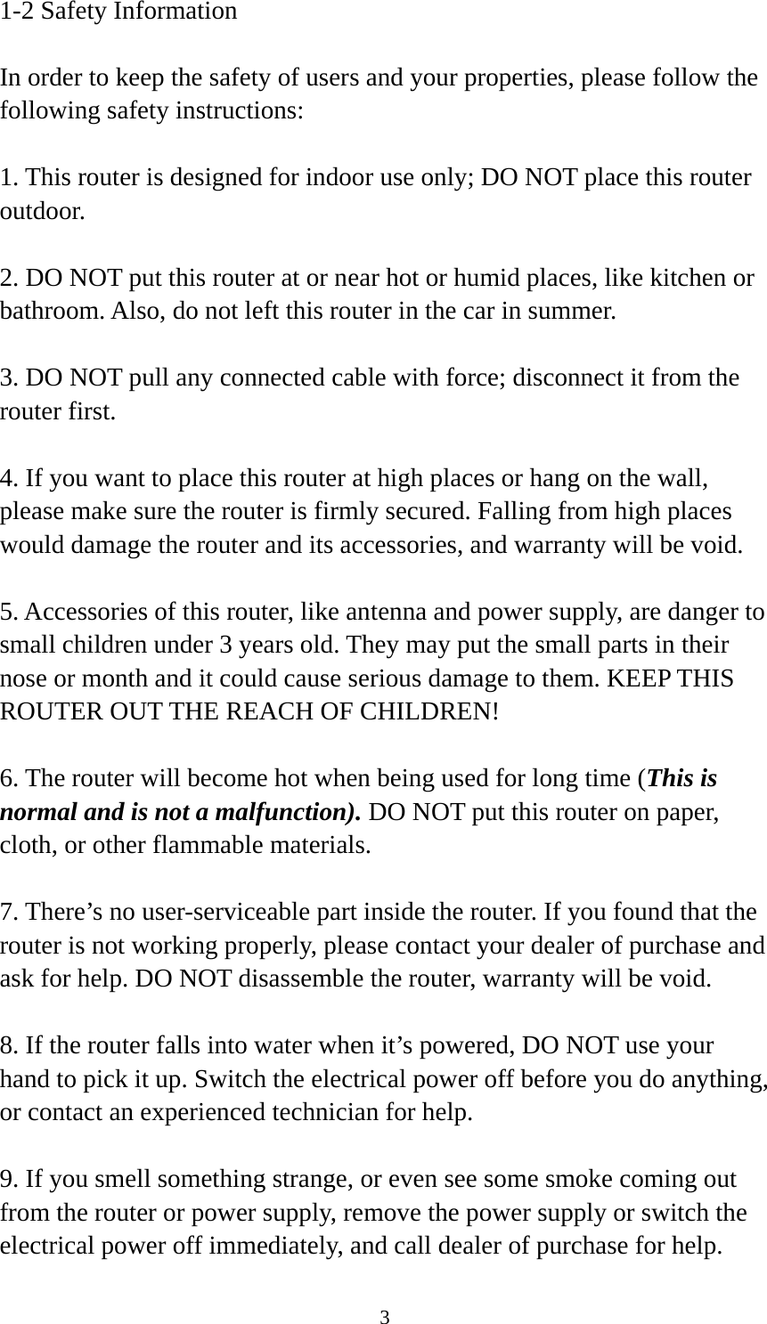 3 1-2 Safety Information  In order to keep the safety of users and your properties, please follow the following safety instructions:  1. This router is designed for indoor use only; DO NOT place this router outdoor.  2. DO NOT put this router at or near hot or humid places, like kitchen or bathroom. Also, do not left this router in the car in summer.  3. DO NOT pull any connected cable with force; disconnect it from the router first.  4. If you want to place this router at high places or hang on the wall, please make sure the router is firmly secured. Falling from high places would damage the router and its accessories, and warranty will be void.  5. Accessories of this router, like antenna and power supply, are danger to small children under 3 years old. They may put the small parts in their nose or month and it could cause serious damage to them. KEEP THIS ROUTER OUT THE REACH OF CHILDREN!  6. The router will become hot when being used for long time (This is normal and is not a malfunction). DO NOT put this router on paper, cloth, or other flammable materials.  7. There’s no user-serviceable part inside the router. If you found that the router is not working properly, please contact your dealer of purchase and ask for help. DO NOT disassemble the router, warranty will be void.  8. If the router falls into water when it’s powered, DO NOT use your hand to pick it up. Switch the electrical power off before you do anything, or contact an experienced technician for help.  9. If you smell something strange, or even see some smoke coming out from the router or power supply, remove the power supply or switch the electrical power off immediately, and call dealer of purchase for help. 