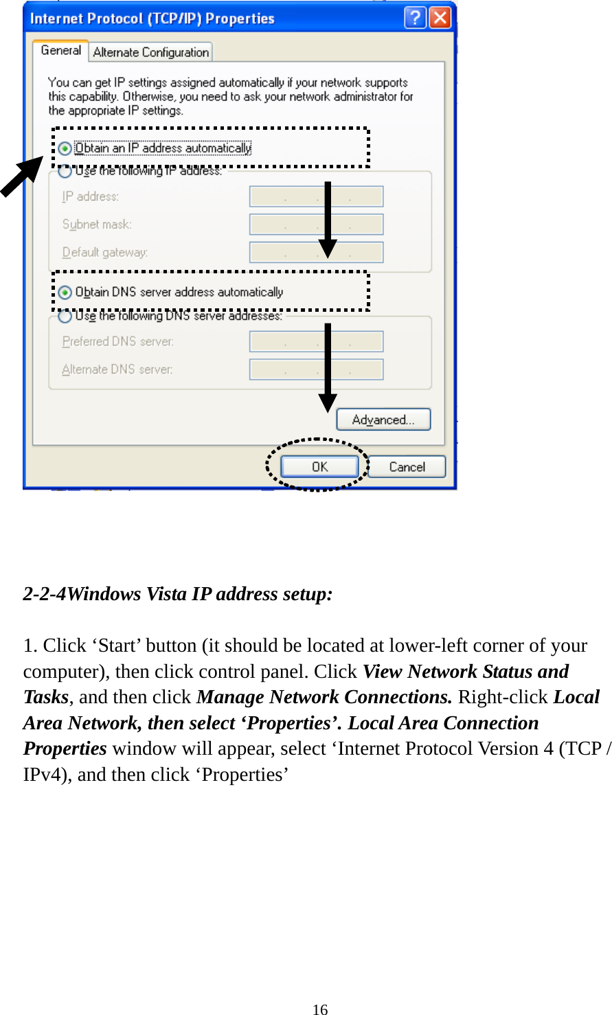 16     2-2-4Windows Vista IP address setup:  1. Click ‘Start’ button (it should be located at lower-left corner of your computer), then click control panel. Click View Network Status and Tasks, and then click Manage Network Connections. Right-click Local Area Network, then select ‘Properties’. Local Area Connection Properties window will appear, select ‘Internet Protocol Version 4 (TCP / IPv4), and then click ‘Properties’  